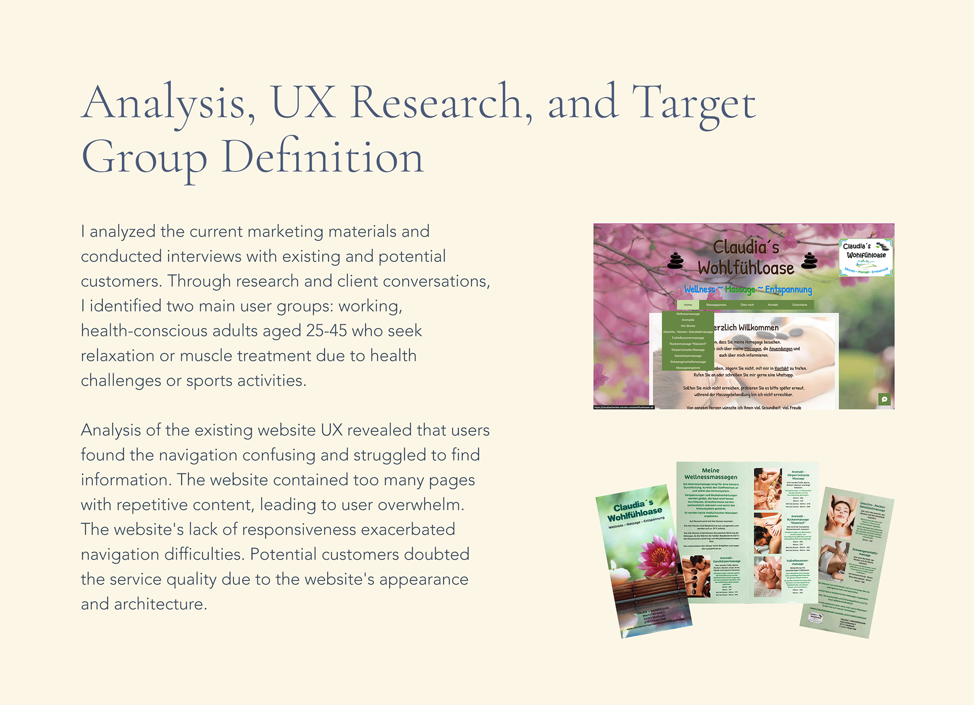 Analysis, UX Research, and Target Group Definition:  I analyzed the current marketing materials and conducted interviews with existing and potential customers. Through research and client conversations, I identified two main user groups: working, health-conscious adults aged 25-45 who seek relaxation or muscle treatment due to health challenges or sports activities.  Analysis of the existing website UX revealed that users found the navigation confusing and struggled to find information. The website contained too many pages with repetitive content, leading to user overwhelm. The website's lack of responsiveness exacerbated navigation difficulties. Potential customers doubted the service quality due to the website's appearance and architecture. [Screenshot of Homepage of previous website and picture of current flyer]