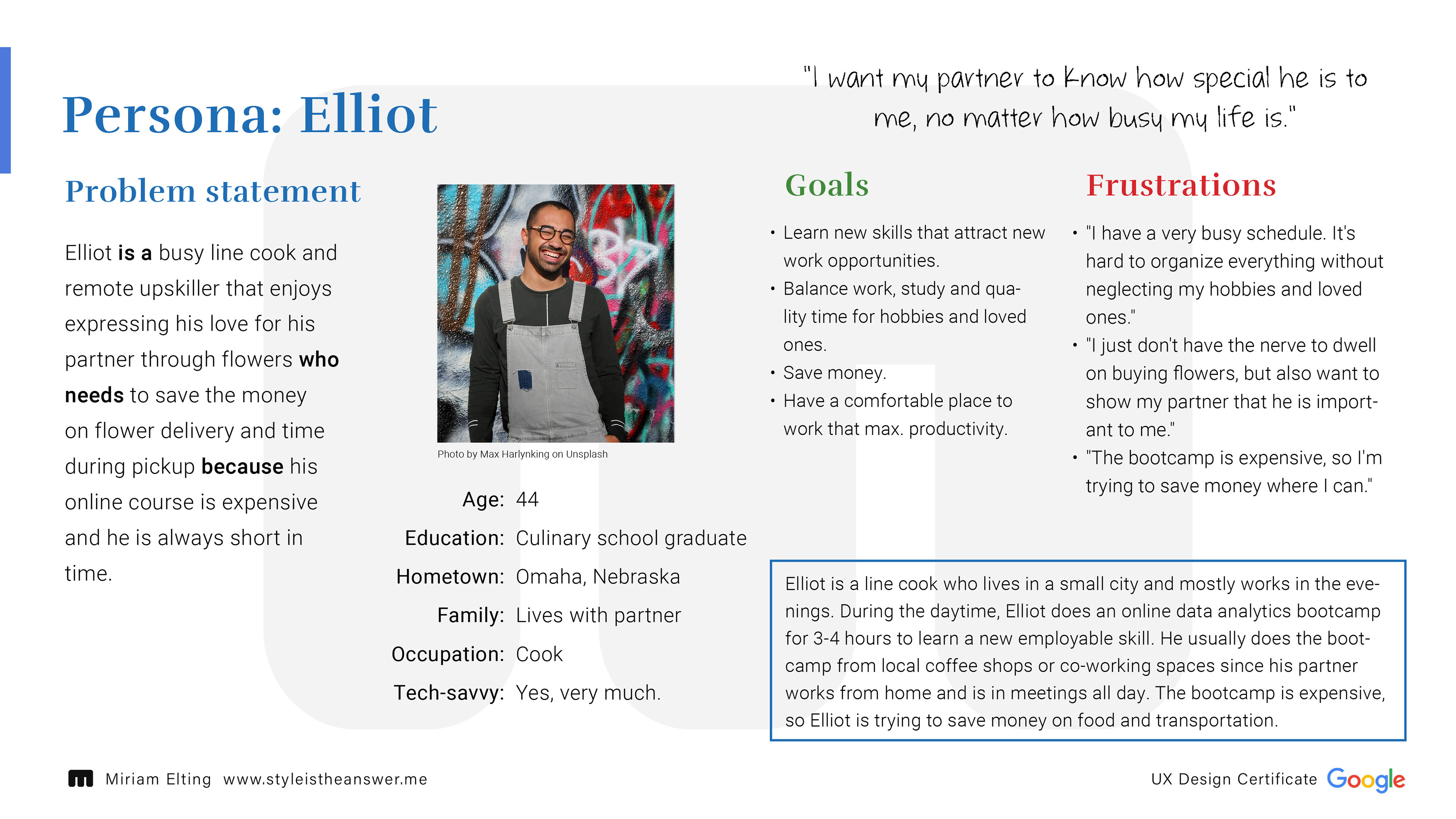 Persona: Elliot; Age:44; Education: Culinary school graduate, Hometown: Omaha, Nebraska, Family: Lives with partner, Occupation: Cook, Tech-savvy: Yes, very much; Problem statement: Elliot is a busy line cook and remote upskiller that enjoys expressing his love for his partner through flowers who needs to save the money on flower delivery and time during pickup because his online course is expensive and he is always short in time.; Goals: Learn new skills that attract new work opportunities. Balance work, study and quality time for hobbies and loved ones. Save money. Have a comfortable place to work that max. productivity.; Frustration: "I have a very busy schedule. It's hard to organize everything without neglecting my hobbies and loved ones." "I just don't have the nerve to dwell on buying flowers, but also want to show my partner that he is important to me." "The bootcamp is expensive, so I'm trying to save money where I can."; Personal Quote: "I want my partner to know how special he is to me, no matter how busy my life is."