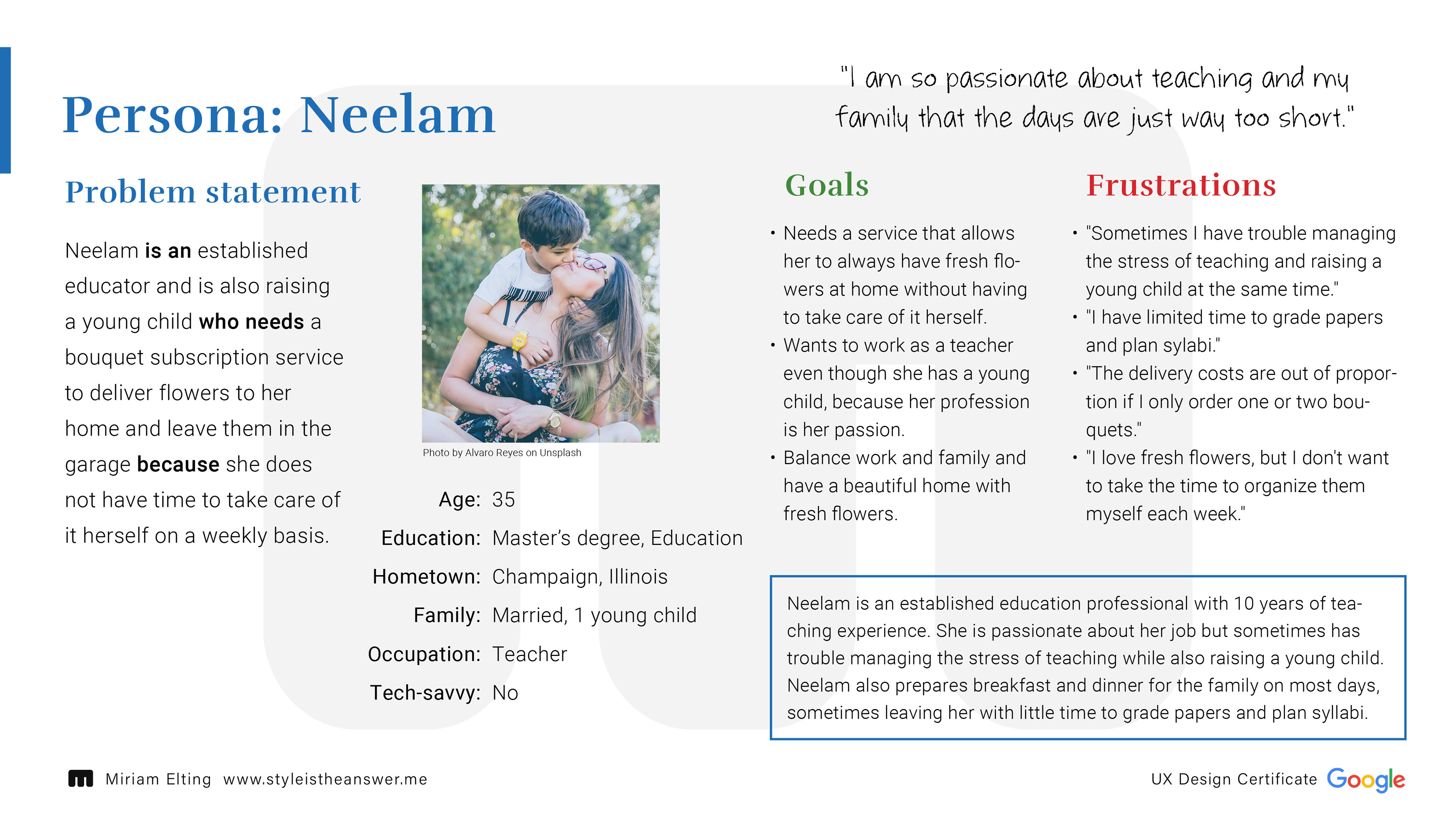 Persona: Neelam; Age: 35, Education: Master’s degree, Education, Hometown: Champaign, Illinois, Family: Married, 1 young child, Occupation: Teacher, Tech-savvy: No; Problem Statement: Neelam is an established educator and is also raising a young child who needs a bouquet subscription service to deliver flowers to her home and leave them in the garage because she does not have time to take care of it herself on a weekly basis.; Goals: Needs a service that allows her to always have fresh flowers at home without having to take care of it herself. Wants to work as a teacher even though she has a young child, because her profession is her passion. Balance work and family and have a beautiful home with fresh flowers.; Frustration: "Sometimes I have trouble managing the stress of teaching and raising a young child at the same time." "I have limited time to grade papers and plan sylabi." "The delivery costs are out of proportion if I only order one or two bouquets." "I love fresh flowers, but I don't want to take the time to organize them myself each week."; Personal Quote: "I am so passionate about teaching and my family that the days are just way too short."
