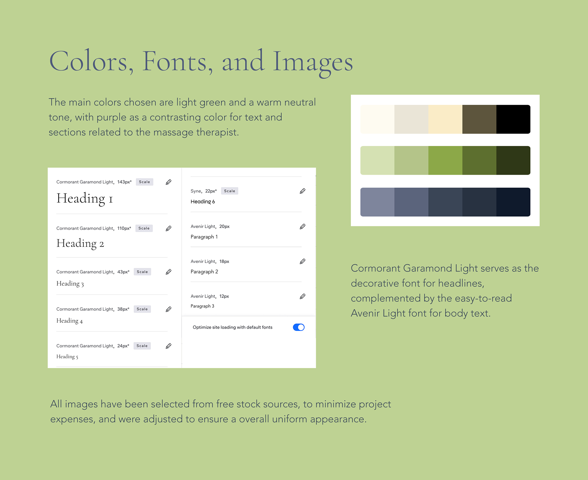 Colors, Fonts, and Images: The main colors chosen are light green and a warm neutral tone, with purple as a contrasting color for text and sections related to the massage therapist. [Picture showing color scheme set up in WIX studio]  Cormorant Garamond Light serves as the decorative font for headlines, complemented by the easy-to-read Avenir Light font for body text. [Picture showing font setup in WIX Studio for h1 to h6, and paragraph 1 to paragraph 3]  All images have been selected from free stock sources, to minimize project expenses, and were adjusted to ensure a overall uniform appearance.