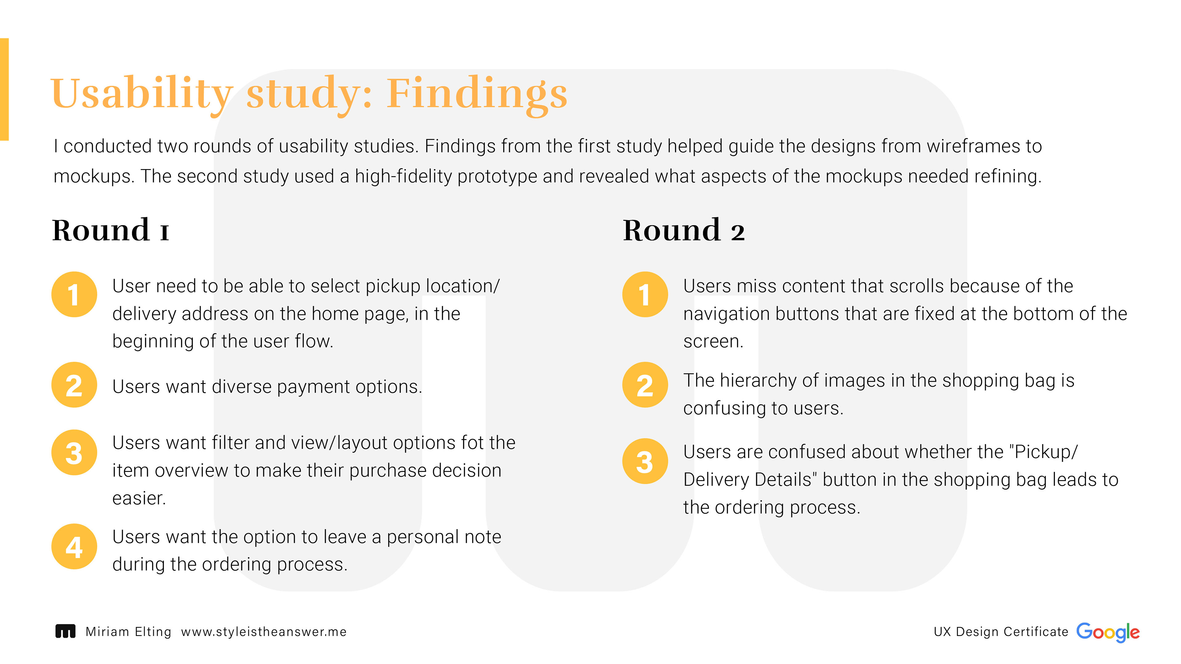 Usability study: Findings; I conducted two rounds of usability studies. Findings from the first study helped guide the designs from wireframes to mockups. The second study used a high-fidelity prototype and revealed what aspects of the mockups needed refining.; Round 1 findings: 1. User need to be able to select pickup location/delivery address on the home page, in the beginning of the user flow.; 2. Users want diverse payment options.; 3. Users want filter and view/layout options fot the item overview to make their purchase decision easier.; 4. Users want the option to leave a personal note during the ordering process.; Round 2 findings: 1. Users miss content that scrolls because of the navigation buttons that are fixed at the bottom of the screen.; 2. The hierarchy of images in the shopping bag is confusing to users.; 3. Users are confused about whether the "Pickup/Delivery Details" button in the shopping bag leads to the ordering process.
