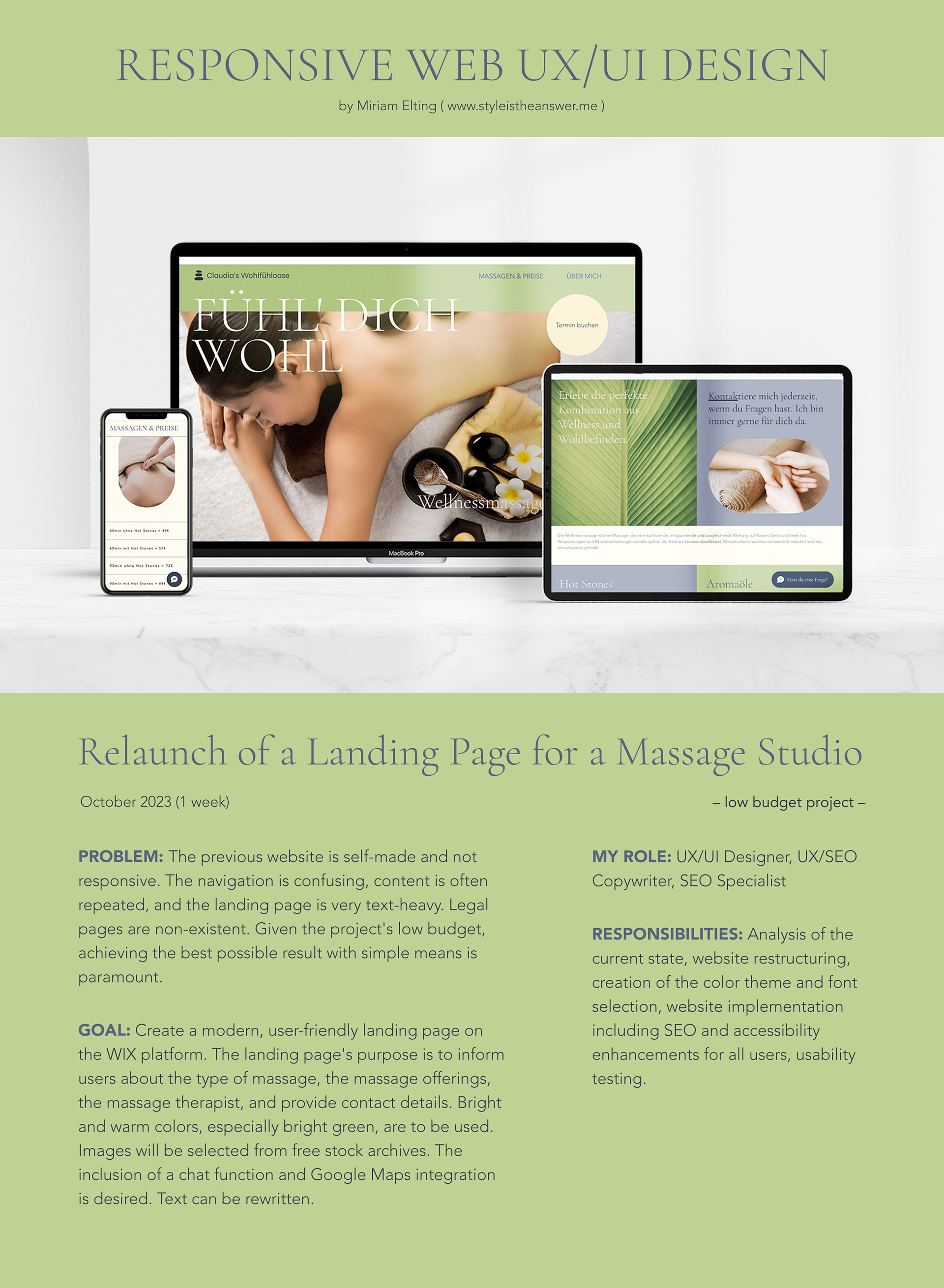 RESPONSIVE WEB UX/UI DESIGN: Relaunch of a Landing Page for a Massage Studio (low budget project) by Miriam Elting (www.styleistheanswer.me); [Hero picture of massage studio landing page on Smartphone, Tablet, and Desktop device on a marble table next to a Monstera deliciosa plant]; October 2023 (1 week); Problem: The previous website is self-made and not responsive. The navigation is confusing, content is often repeated, and the landing page is very text-heavy. Legal pages are non-existent. Given the project's low budget, achieving the best possible result with simple means is paramount.; Goal: Create a modern, user-friendly landing page on the WIX platform. The landing page's purpose is to inform users about the type of massage, the massage offerings, the massage therapist, and provide contact details. Bright colors, especially bright green, are to be used. Images will be selected from free stock archives. The inclusion of a chat function and Google Maps integration is desired. Text can be rewritten.; My Role: UX/UI Designer, UX/SEO Copywriter, SEO Specialist; Responsibilities: Analysis of the current state, website restructuring, creation of the color theme and font selection, website implementation including SEO and accessibility enhancements for all users, usability testing.