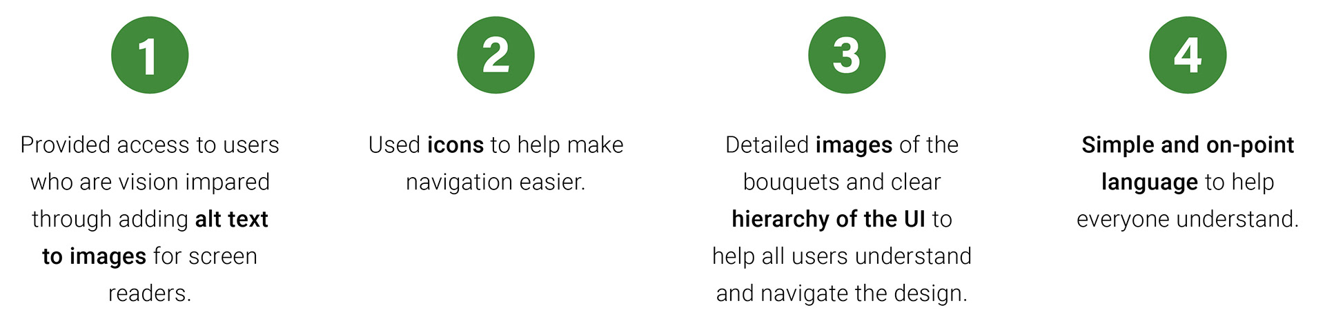 1. Provided access to users who are vision impared through adding alt text to images for screen readers.; 2. Used icons to help make navigation easier.; 3. Detailed images of the bouquets and clear hierarchy of the UI to help all users understand and navigate the design.; 4. Simple and on-point language to help everyone understand.