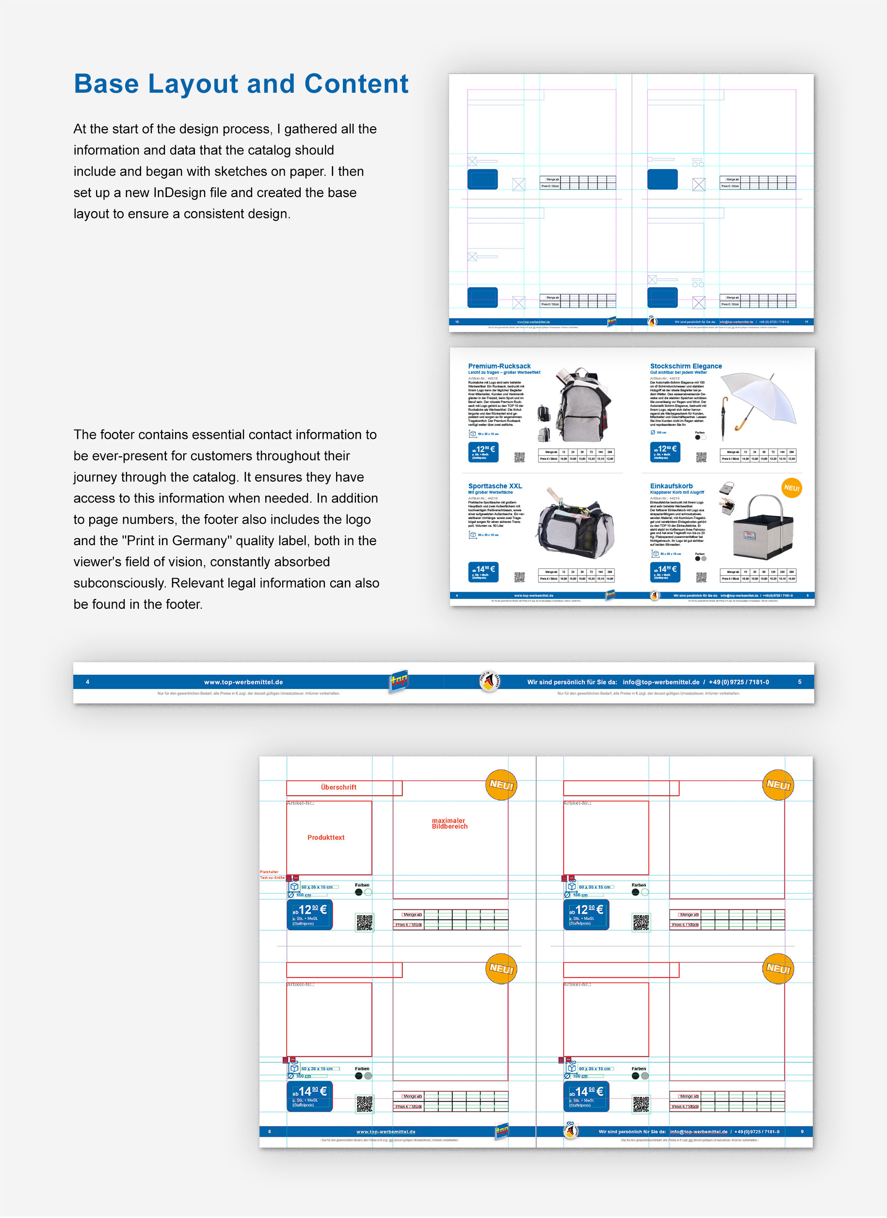 Base Layout and Content: At the start of the design process, I gathered all the information and data that the catalog should include and began with sketches on paper. I then set up a new InDesign file and created the base layout to ensure a consistent design. [Picture showing new base layout blanco and exemplary filled] The footer contains essential contact information to be ever present for customers throughout their journey through the catalog. It ensures they have access to this information when needed. In addition to page numbers, the footer also includes the logo and the "Print in Germany" quality label, both in the viewer's field of vision, constantly absorbed subconsciously. Relevant legal information can also be found in the footer. [Picture showing footer] [Picture showing base layout marked with space for headlines, text, and product pictures]