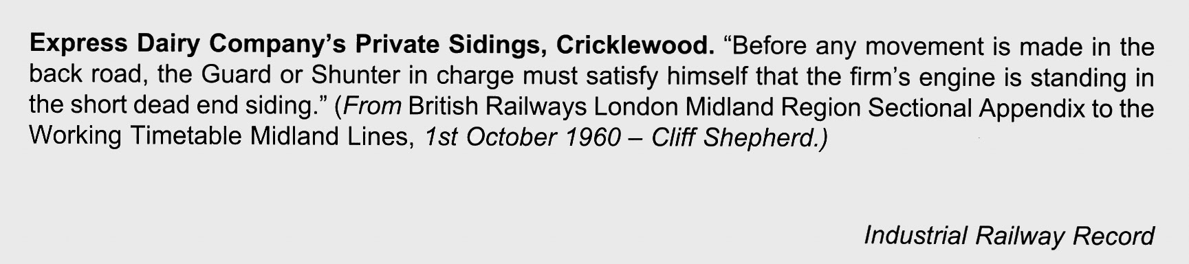 1960 Express Dairy Company's Private Sidings, Cricklewood. "Before any movement is made in the back road, the Guard or Shunter in charge must satisfy himself that the firm's engine is standing in the short dead end siding." (From British Railways London Midland Region Sectional Appendix to the Working Timetable Midland Lines, 1st October 1960- Cliff Shepherd.(Reproduced in the Industrial Railway Record, Edition 241, June 2020)