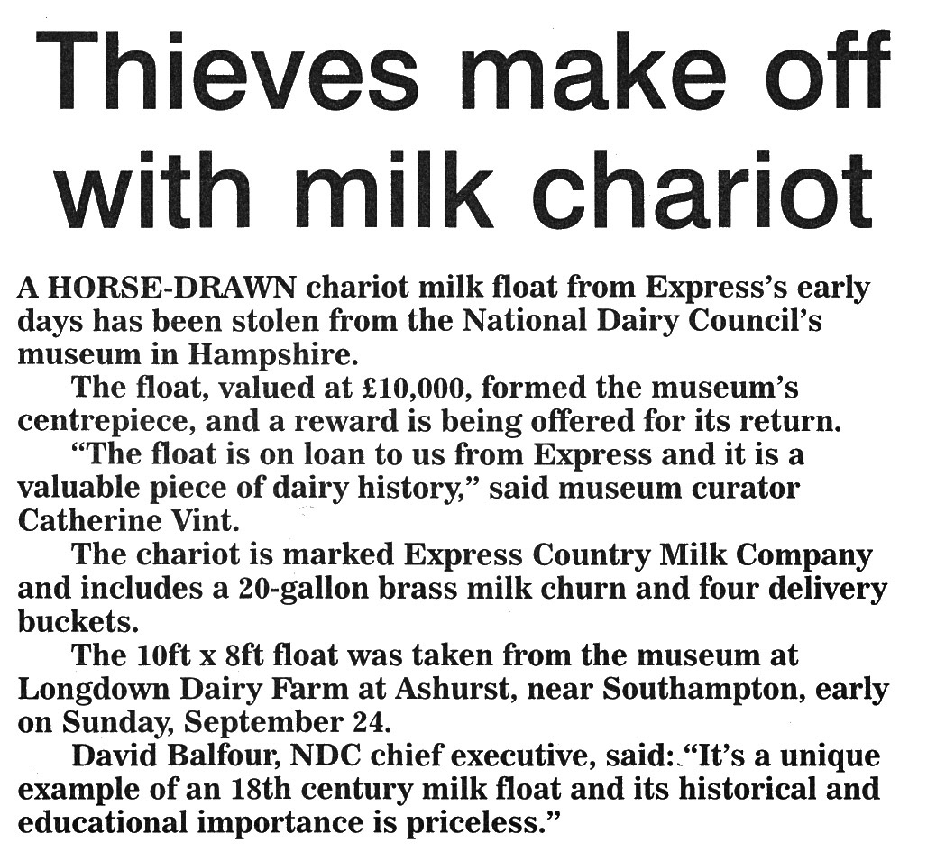 2000 Horse-drawn milk float stolen from the National Dairy Museum at Longdown Dairy Farm, Ashurst, Southampton. NDC Chief Executive David Balfour said "It's a unique example of an 18th Century milk float..." (Express News October, courtesy Paul Luke)