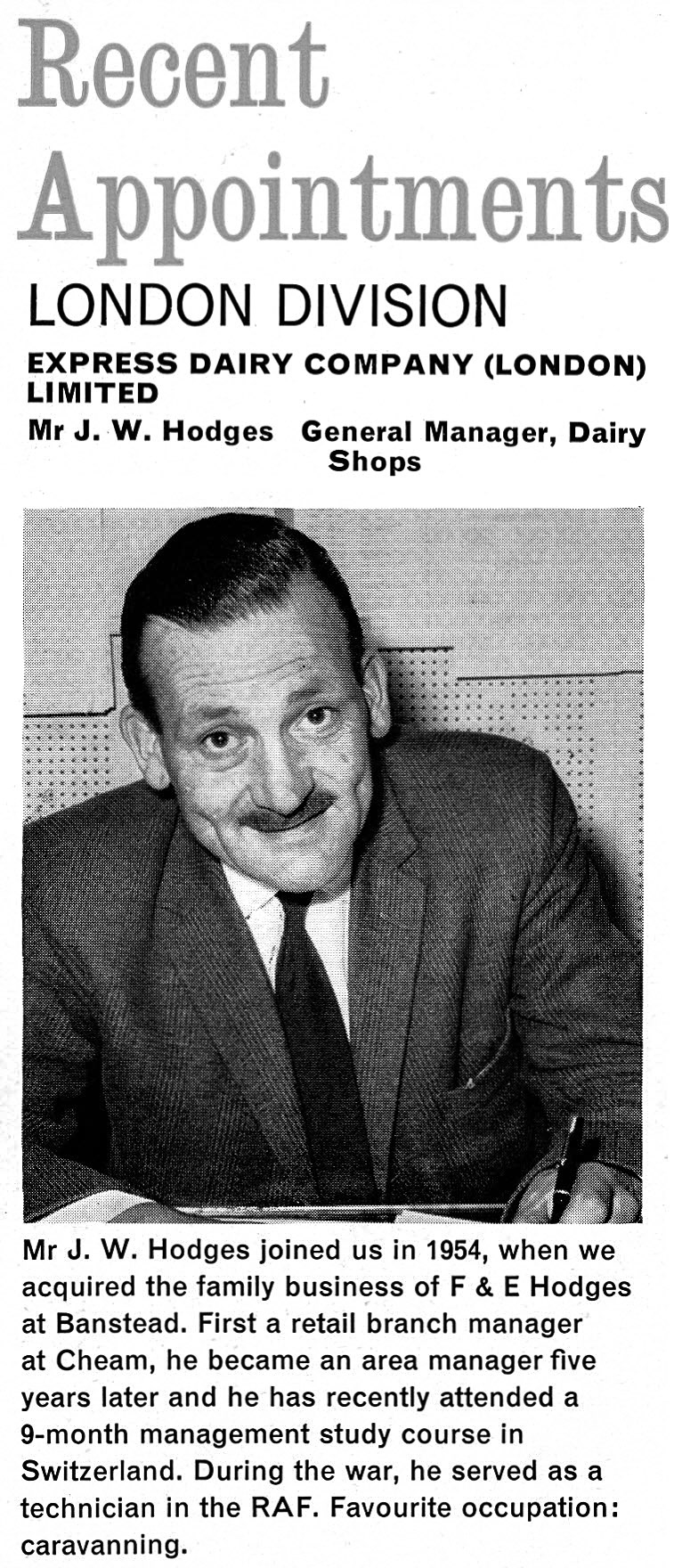 1962 Jim Hodges appointed as General Manager, Dairy Shops after the family business F &amp; E Hodges was acquired in 1954. Amanda Price comments "Hodges Dairy was my uncle's business, my maiden name is Hodges. I believe it was founded in 1907 and taken over by Express Dairy with both my uncle Jim and cousin Mike taking senior positions" (Express News Christmas)