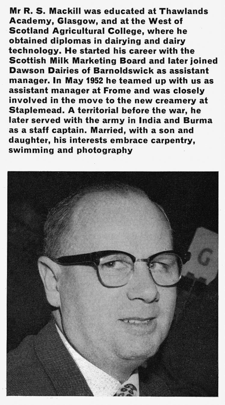 1966 Mr R. S. Mackill appointed as Milborne Manager. Chris Austen comments "Bob was Assistant Manager to Charlie Berry at Station Road, Frome; I spent three months there in 1960. Bob &amp; his wife used to invite trainees to tea on Sunday afternoons and we would play Canasta!" John Southwell adds "I first met Bob when he was at Ruyton, and worked for him at Lockerbie, taking over from him when he moved to Appleby." Lockerbie past and present adds "I remember Bob at Lockerbie Creamery. A real character. As a lab assistant he pulled me up after he found a cartoon I done of him on the back of my locker door. Called to his office and he threw on down on the desk and said “did you do this” I said “aye” he retorted with a big evil laugh "Well done, with talent like that you’re in the wrong job”. Phew! I thought I was destined for a trip to Mrs Watt at the Labour Exchange.". Bruce Macdonald comments "I remember Bob from his time as manager at Priestdykes Creamery." Barry Thomas Parsons adds "Nice man, remember him at Staplemead." (Express News Autumn &amp; Christmas)