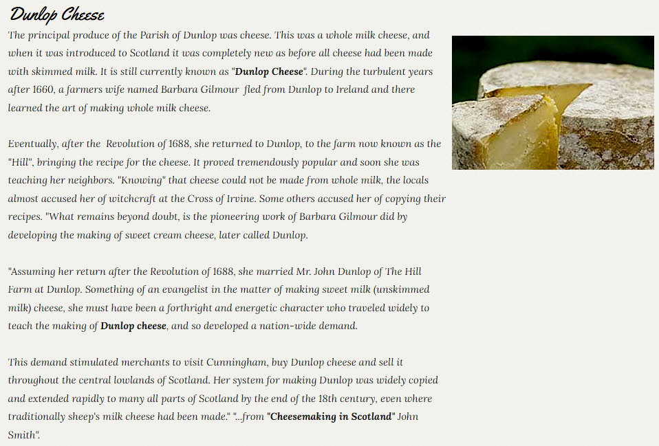 2024 History of Dunlop Cheese. "The end of the 19th century brought the railway into Dunlop, which increased trade and put us in touch with Glasgow. Because of this the farmers began sending their milk directly into Glasgow, which resulted in the decline of cheese making in Dunlop...Dunlop cheese was and is made now at Kilmaurs Creamery a few miles outside of Glasgow." (Courtesy https://clandunlop.com/village-of-dunlop)