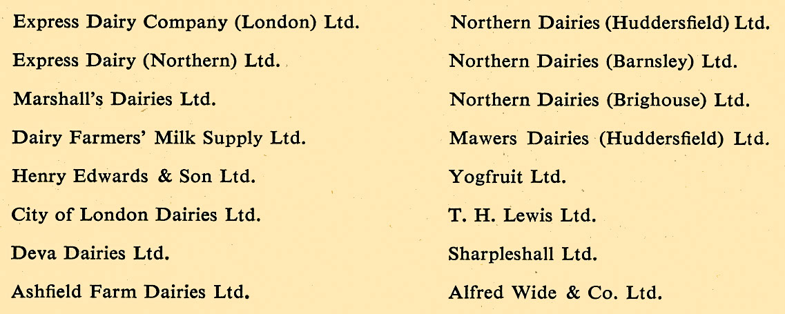 1953 Companies part of Express Dairy: Express Dairy Company (London) Ltd, Express Dairy (Northern) Ltd, Marshall's Dairies Ltd, Dairy Farmers' Milk Supply Ltd, Henry Edwards &amp; Son Ltd, City of London Dairies Ltd, Deva Dairies Ltd, Ashfield Farm Dairies Ltd, Northern Dairies (Huddersfield) Ltd, Northern Dairies (Barnsley) Ltd, Northern Dairies (Brighouse) Ltd, Mawers Dairies (Huddersfield) Ltd, Yogfruit Ltd, T H Lewis Ltd, Sharpleshall Ltd, Alfred Wide &amp; Co Ltd. (from Sickness and Accident Scheme brochure)