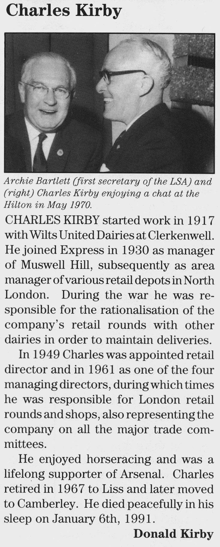 1991 Charles Kirby obituary by Don Kirby (from Express Foods Pensioners News) Hilary Bowyer comments "Charlie Kirby was responsible for the purchase, on behalf of Express Dairy, of my families business of Bowyer’s Dairy. This was negotiated by my father and uncle in our board room accompanied by a bottle of whisky and pints of milk to top it up! Don Kirby constantly reminded me of this when I later met up with him." Courtesy Beryl Purslove