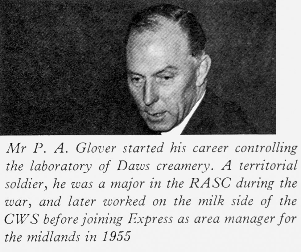 1961 Mr P.A. Glover appointed as Administration Director, previously he was laboratory controller at Daws Creamery and worked for CWS dairy before joining Express in 1955 as Midlands Area Manager. John Southwell comments "I remember Peter Glover as manager of Appleby creamery in the early 70’s". (Express News Autumn)