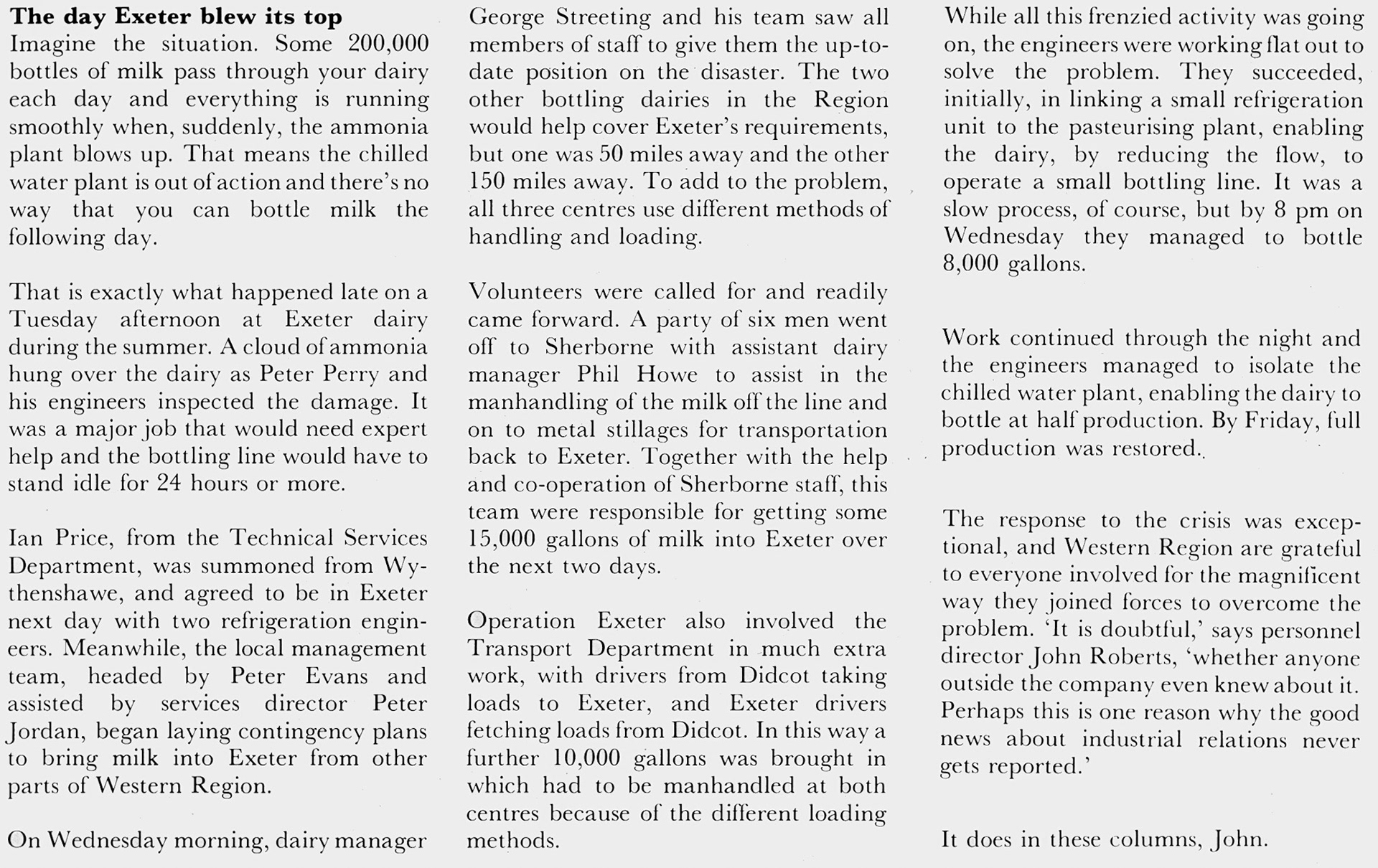 1980 Drama at Exeter when refrigeration plant failed, and superhuman efforts brought the dairy back on line, led by Manager George Streeting with Peter Perry, Ian Price, Peter Evans, Peter Jordan and Phil Howe. Jimmy Reid remembers "On that day, I was walking up the steps to the pasteurising area when I saw Martin Riches (Pasteuriser) and Melvin Walrond (Fitter) running towards me wiping their eyes. As soon as they saw me they said “run”! So I turned around and went back down the stairs. A cloud of ammonia had encircled the pasteurising floor as a result of a leak. Horrible stuff!😵‍💫I was one of the “6 men” that went to Sherborne. They had a different handling system to us and we had to man-handle the 6/7 high stacks of milk bottles onto our 4 stack stillages, which made it easier for handling by fork-lift at the Exeter depot. There was Rod Amos, Bill Shaddick, Bert Baur, myself, plus a few names I can't remember". Martin Evans adds "I went to Thornbury with Tim Pring". (Express News October)