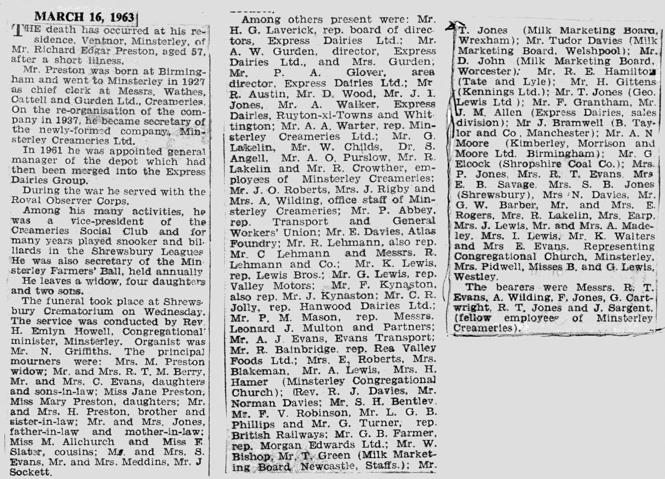 1963 Obituary notice for Richard Preston. Lynn Fickenscher's comments "An impressive attendance from far and wide, and some well known local names included. Richard Edgar Preston was born in Birmingham in 1905. I believe he was employed at Wathes, Cattell &amp; Gurden Ltd Dairy in Birmingham in the early 1920s, and in 1927 he came to work at Minsterley. He rented a room at "Little Halston Farm" with the adoptive parents of his future wife, Maisie. He was initially employed as "Chief Clerk", in 1937 his title was "Secretary" of the newly formed "Minsterley Creameries" In 1961 he became "General Manager", then part of "Express Dairies", until his sudden death in March 1963. From the 1950s, the Preston family lived at 'Ventnor', the house next to the creamery offices." " (Courtesy Lynn Fickenscher)