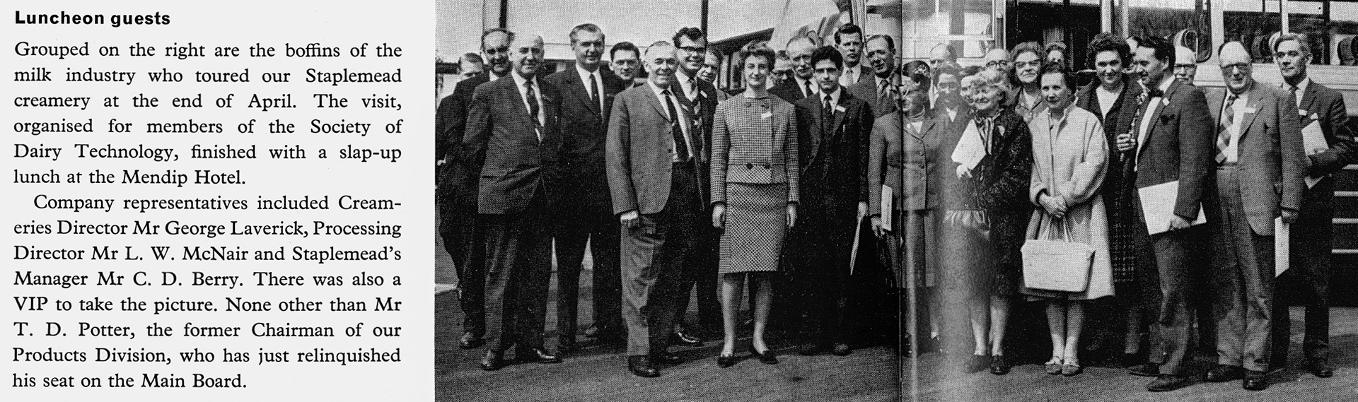 1965 Staplemead-Society of Dairy Technology members toured the creamery and finished with a slap-up lunch at the Mendip Hotel. Company representatives included Cream-eries Director Mr George Laverick, Processing Director Mr L. W. McNair and Staplemead's Manager Mr C. D. Berry. Taking the picture was Mr T. D. Potter, the former Chairman of our Products Division. (Express News Summer/Autumn)