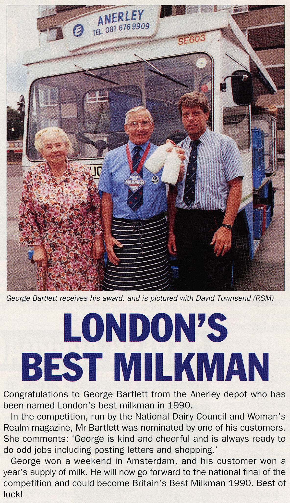 1990 Anerley milkman George Bartlett named London's Best Milkman.Lorraine Baxter comments "Dear George-always the last round in on a Saturday night bless him, lovely man always smiling 😊". Paul Batchelor adds "George Bartlett was a really nice man and roundsman. I knew him well, remember him moving from Sydenham to the new Anerley depot. He could be cantankerous, on Saturdays when he got back to the yard, George Banister (ASM) used to shout at him to hurry up and get paid in. All I did was make him a tea and he would be in the servery still drinking it, almost straight away. HAPPY DAYS." (1990 Winter Tops Magazine, Courtesy Beryl Purslove)