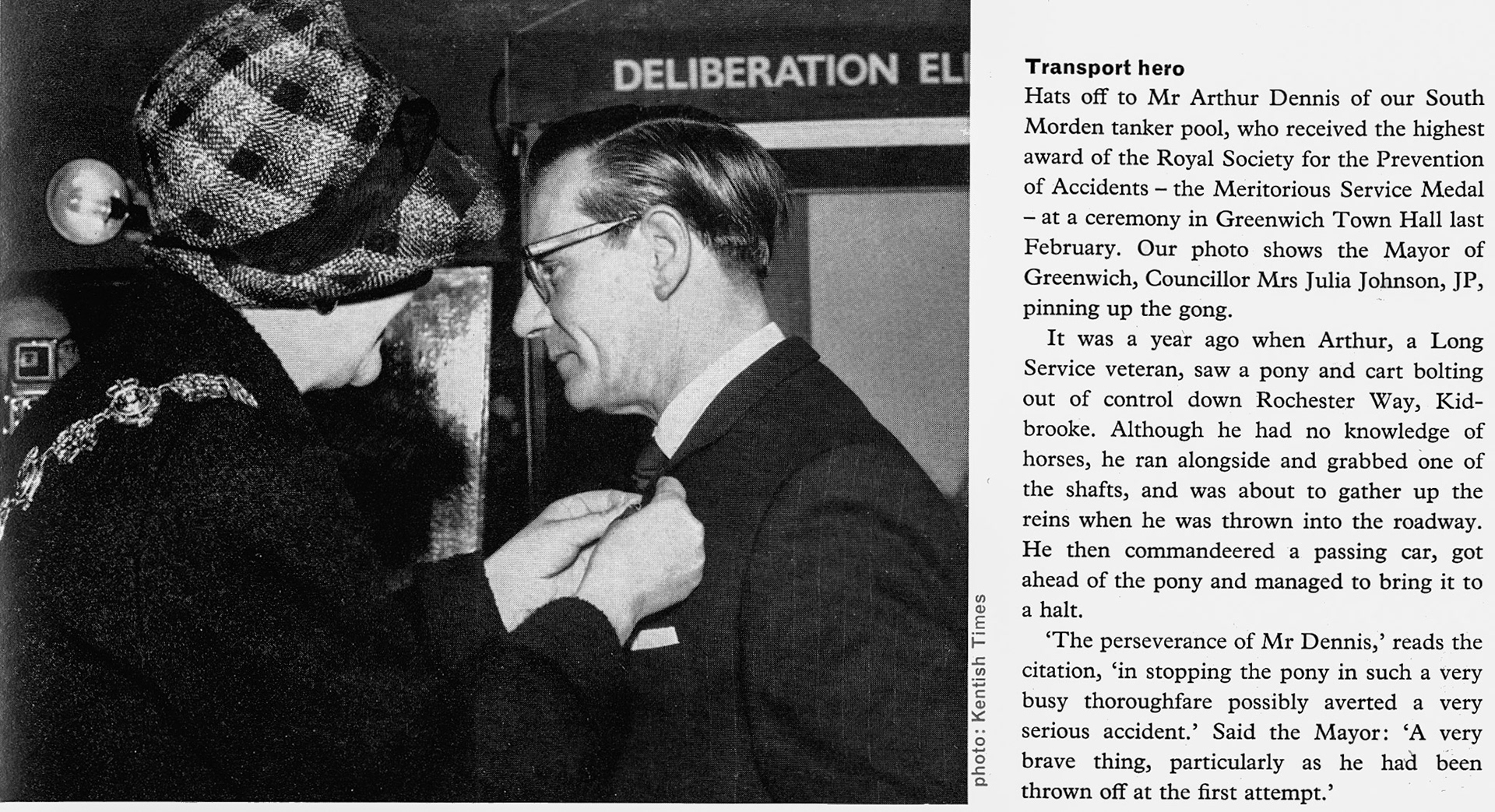 1965 Mr Arthur Dennis of South Morden tanker pool, who received the highest award of the Royal Society for the Prevention of Accidents—the Meritorious Service Medal—at a ceremony in Greenwich Town Hall, with Mayor of Greenwich, Councillor Mrs Julia Johnson, JP. Arthur saw a pony and cart bolting out of control down Rochester Way, Kidbrooke. Although he had no knowledge of horses, he ran alongside and grabbed one of the shafts, and was about to gather up the reins when he was thrown into the roadway. He then commandeered a passing car, got ahead of the pony and managed to bring it to a halt. (Express News Summer/Autumn)