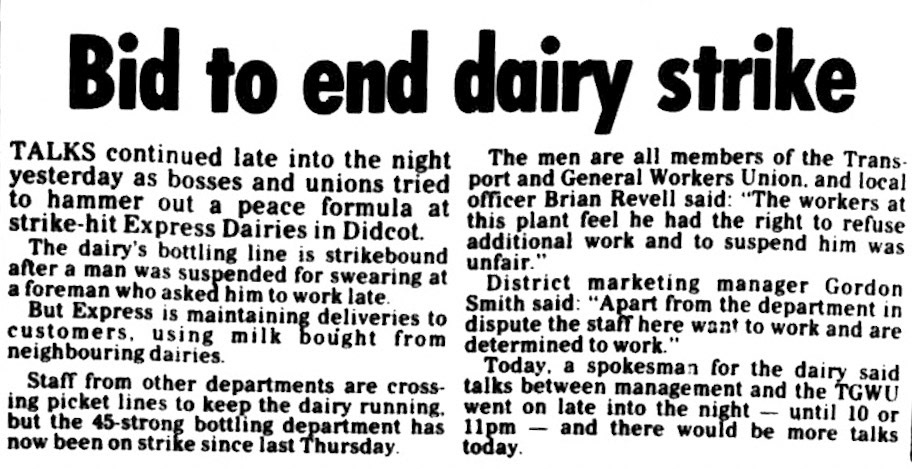 1983 Didcot Dairy strike talks after a dispute involving bottling lines staff. TGWU Officer Brian Revell and District Manager Gordon Smith confirmed that talks were continuing. Reading Evening Post, 05 July. Chris Austen comments "I went down to Exeter in 1982; at the same time, Didcot became part of London Region so my responsibilities were confined to Exeter and Sherborne." Graham Wichall comments "I was working at High Wycombe at the time. It was the only depot on the area that was bottled by them, the others were by South Ruislip. Our guvnor, Ron McFahn, somehow managed to acquire enough milk from Neville And Griffin in Slough. He hired a long flatbed HGV and a few of us went over there to collect it and had to handball the whole bloody lot! Ron made it worth our while, though. He was a fantastic manager." Keith Viney added "We used Aston Clinton Haulage to move the milk - from a Co-Op bottling plant at Hinckley first, then Neville and Griffin. Yes, Ron was probably the best manager I worked for in 35 years on the milk." (Courtesy of THE BRITISH LIBRARY BOARD)