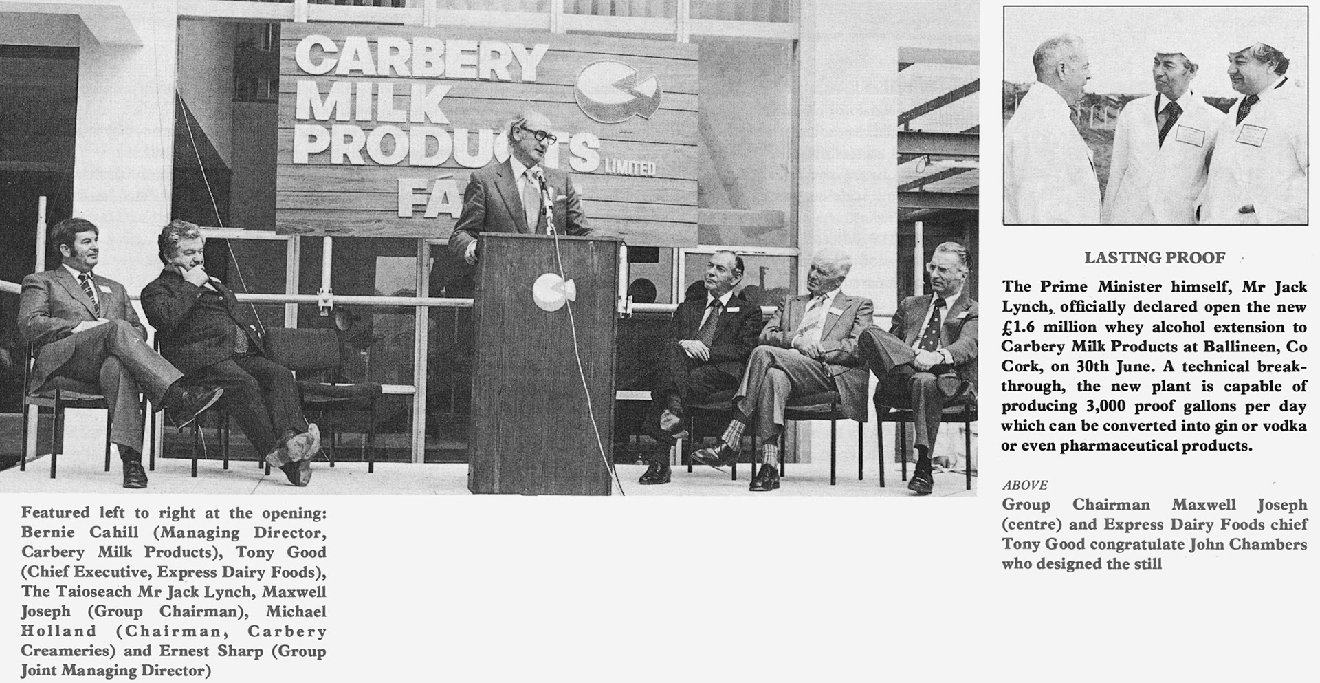 1978 Carbery Milk Products whey alcohol extension opened by PM Jack Lynch, with Maxwell Joseph, Tony Good, Bernie Cahill, Michael Holland, Ernest Sharp and John Chambers. Keith Goodby comments "Before I joined Express, I worked for IDV (also part of Grand Met) in the R &amp; D department. This development project was a joint venture with Express looking after the dairy technology, Watney Mann Truman the fermentation side and our team at IDV the distillation. We had a pilot scale fermenter and distillation columns in our pilot plant in Harlow. Where the first trials were carried out. A real pleasure to have worked with such talented teams on an innovative project." (Express News Autumn)
