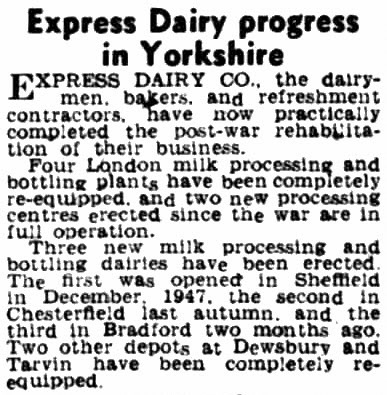 1952 The Bradford Observer reports Express Dairy progress post-war, with four processing plants in London re-equipped, and three new dairies opened in the North- Sheffield (1947), Chesterfield (1951) and Bradford (1952). Dewsbury and Tarvin Dairies have also been re-equipped. (Courtesy of THE BRITISH LIBRARY BOARD)