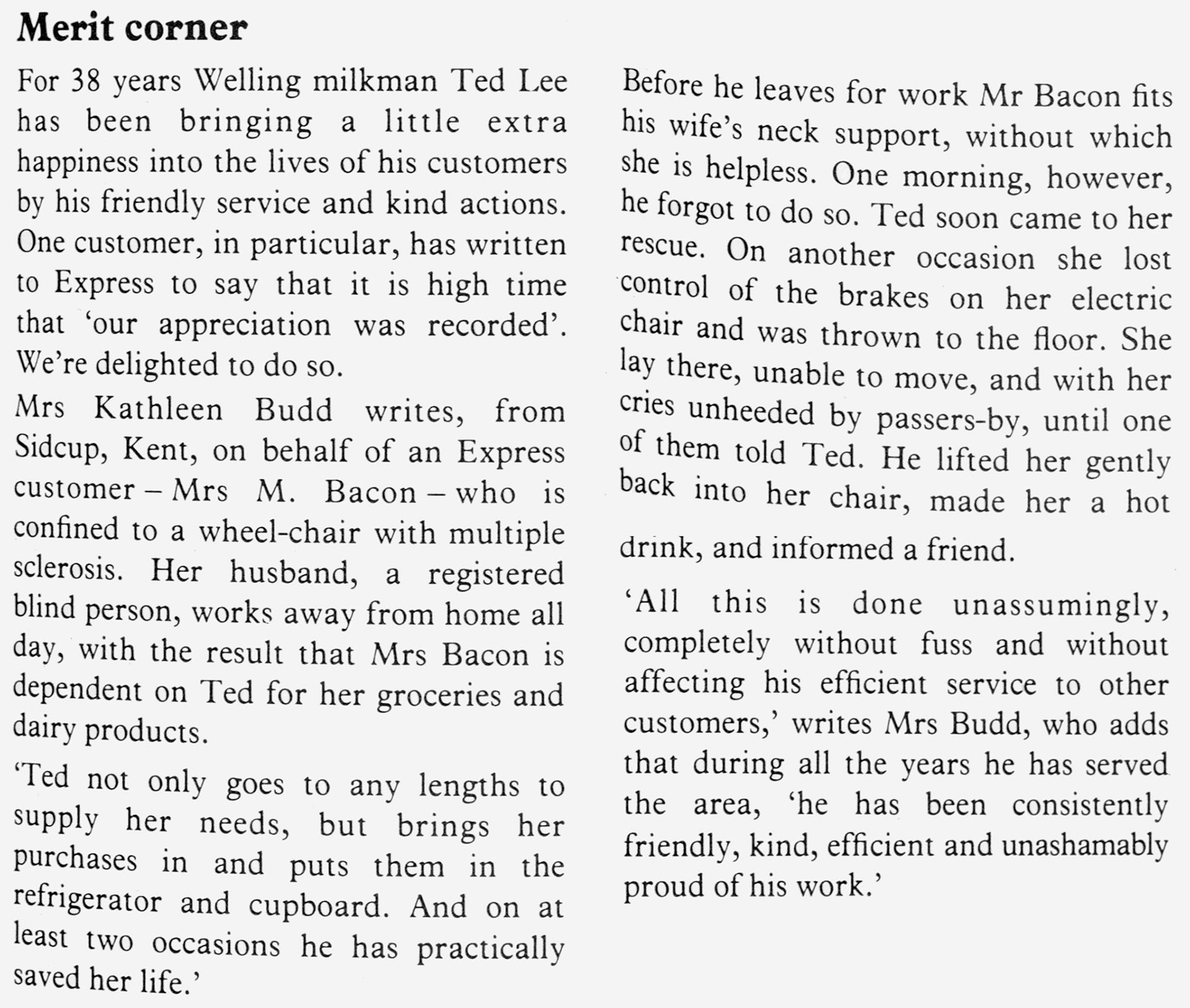 1979 Welling milkman Ted Lee receives praise for helping a wheel-chair bound customer. Robin Fraser Bell comments "Ted Lee was a great bloke, my Dad was his rota foreman, and I helped Ted on Saturdays a few times. His round on a Friday was a 7pm finish, I used to leave school and go to help dad finish off the round." Paul Batchelor adds "Ted Lee was a nice man, I remember him when working in the depot and worked on his milk float many times over the years". Christine Bolan comments "I remember Ted very well, he was a lovely man, his daughter came to my wedding. God bless" (Express News Autumn)