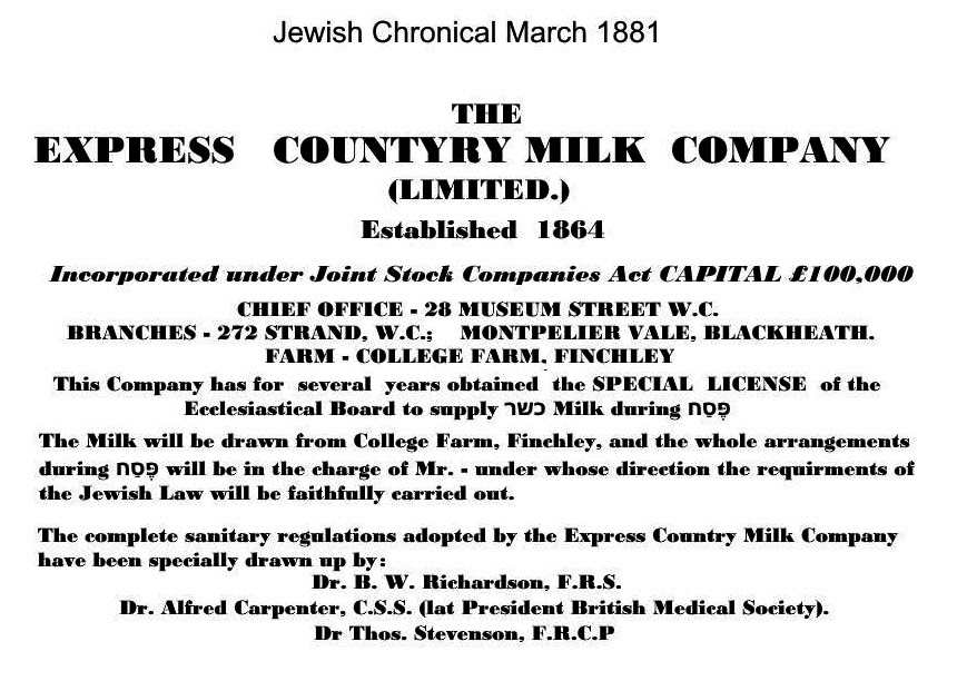 1881 Very early reference to 'The Express Country Milk Company' in the Jewish Chronical. Sites mentioned include 28 Museum Street, 272 The Strand, Montpelier Vale, Blackheath and College Farm. Rob Leader explains about Kosher milk. In every country that Jewish people live in there is a body that is created to check whether food is Kosher. In Britain it’s the Bethdin. The milk is designated kosher if the production meets religious hygiene standards. Sharon Aminoff Puritz adds "Some orthodox Jews will only drink milk that has been watched over during the whole milking process by an appointed religious overseer (called a Mashgiach). He would basically sit on a chair in the little room next to the milking parlour during the milking. Most kosher observers are content with supervision for Passover milk only. Cow's milk is kosher but camels milk isn't. Sheep milk is, goat is. Just as a point of interest' the only thing produced by a non-kosher animal that we can eat is honey." Jeff Ward adds "My grandmother was an accountant at Express Dairy. She said that the difference between kosher milk and ordinary milk was it was twice the price. The rabbi used to come in, open a bottle, taste it, say a prayer and then they used to label that lot as kosher milk." (Courtesy Hugh Petrie)