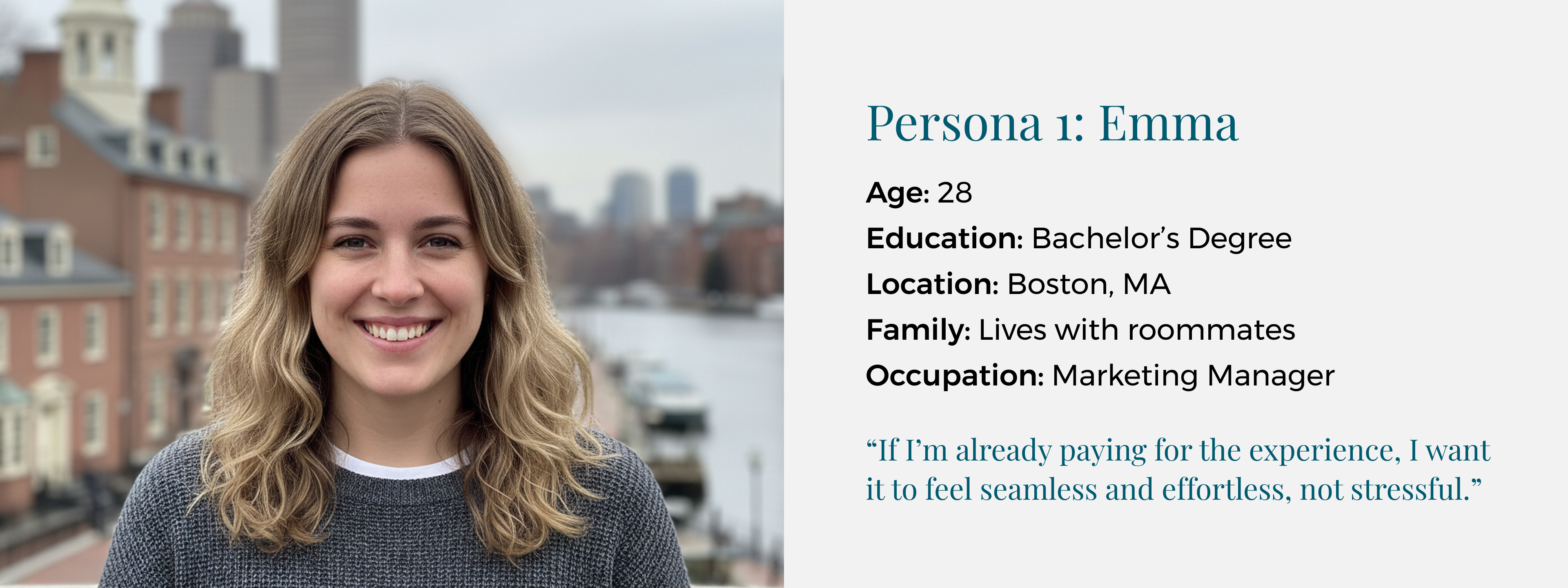 Image that says Persona 1: Emma. Age: 28.  Education: Bachelor’s Degree. Location: Boston, MA.  Family: Lives with roommates. Occupation: Marketing Manager.  “If I’m already paying for the experience, I want it to feel seamless and effortless, not stressful.”