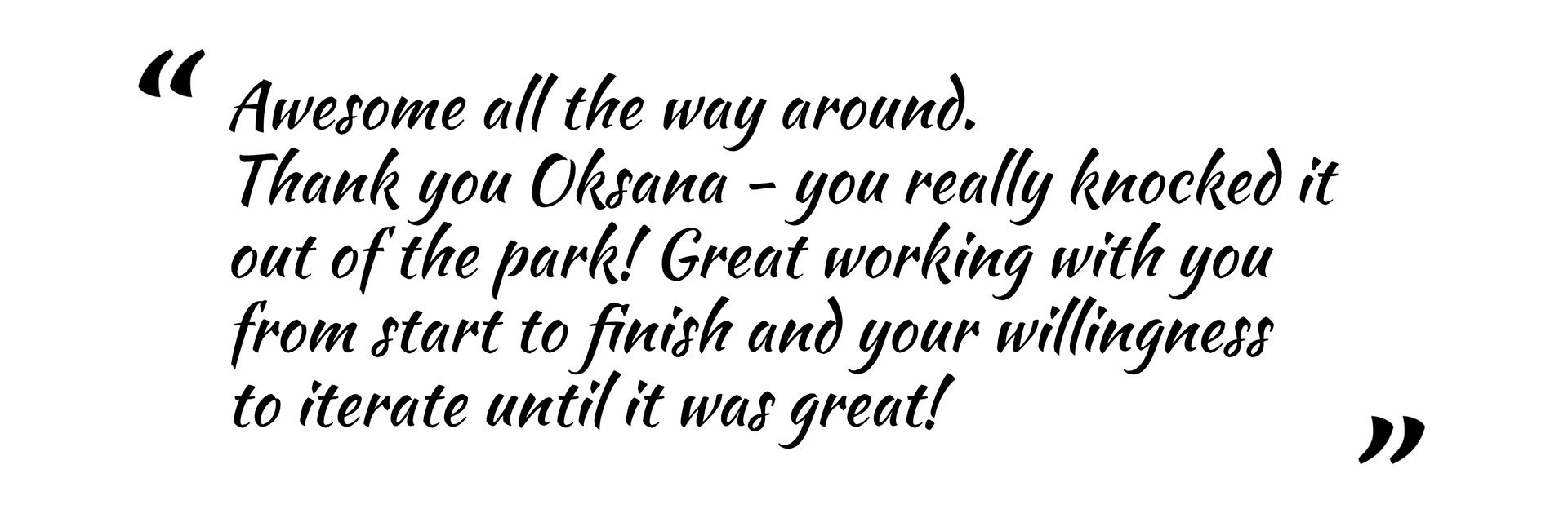 Awesome all the way around. Thank you Oksana - you really knocked it out of the park! Great working with you from start to finish and your willingness to iterate until it was great!