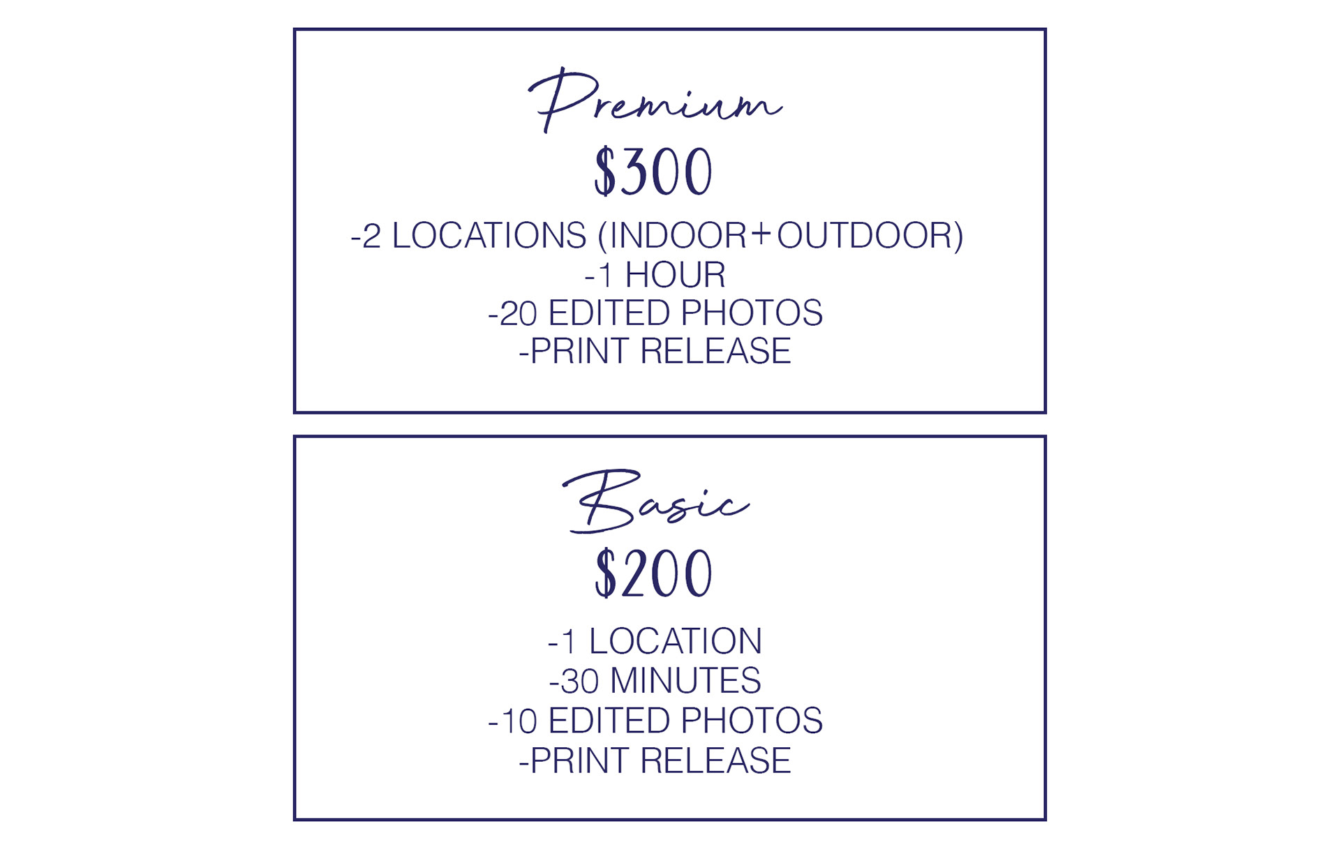 Premium. $300. 2 locations (indoor + outdoor), 1 hour, 20 edited photos, print release. Basic. $200. 1 location, 30 minutes, 10 edited photos, print release.