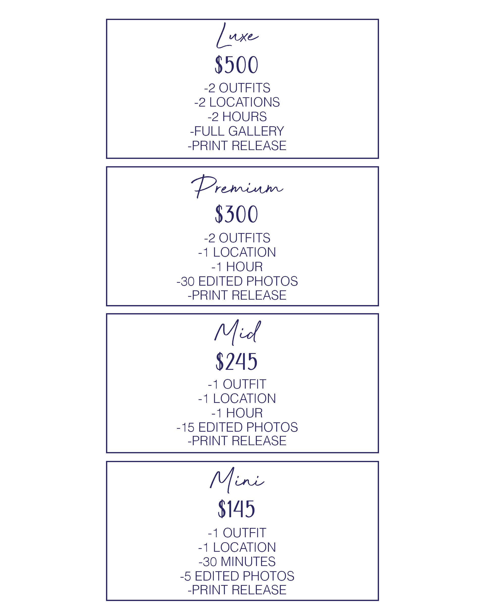 Luxe. $500. 2 outfits, 2 locations, full gallery, print release. Premium. $300. 2 outfits, 1 location, 1 hour, 30 edited photos, print release. Mid. $245. 1 outfit, 1 location, 1 hour, 15 edited photos, print release. Mini. $145. 1 outfit, 1 location, 30 minutes, 5 edited photos, print release.