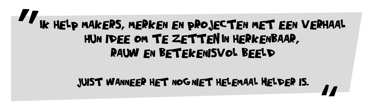 Ik help makers, merken en projecten met een verhaal hun idee om te zetten in herkenbaar, rauw en betekenisvol beeld. Juist wanneer het nog niet helemaal helder is.