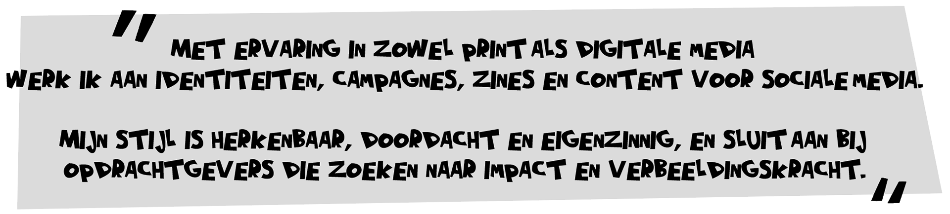 Met ervaring in zowel print als digitale media werk ik aan identiteiten, campagnes, zines en content voor sociale media. Mijn stijl is herkenbaar, doordacht en eigenzinnig en sluit aan bij opdrachtgevers die zoeken naar impact en verbeeldingskracht.
