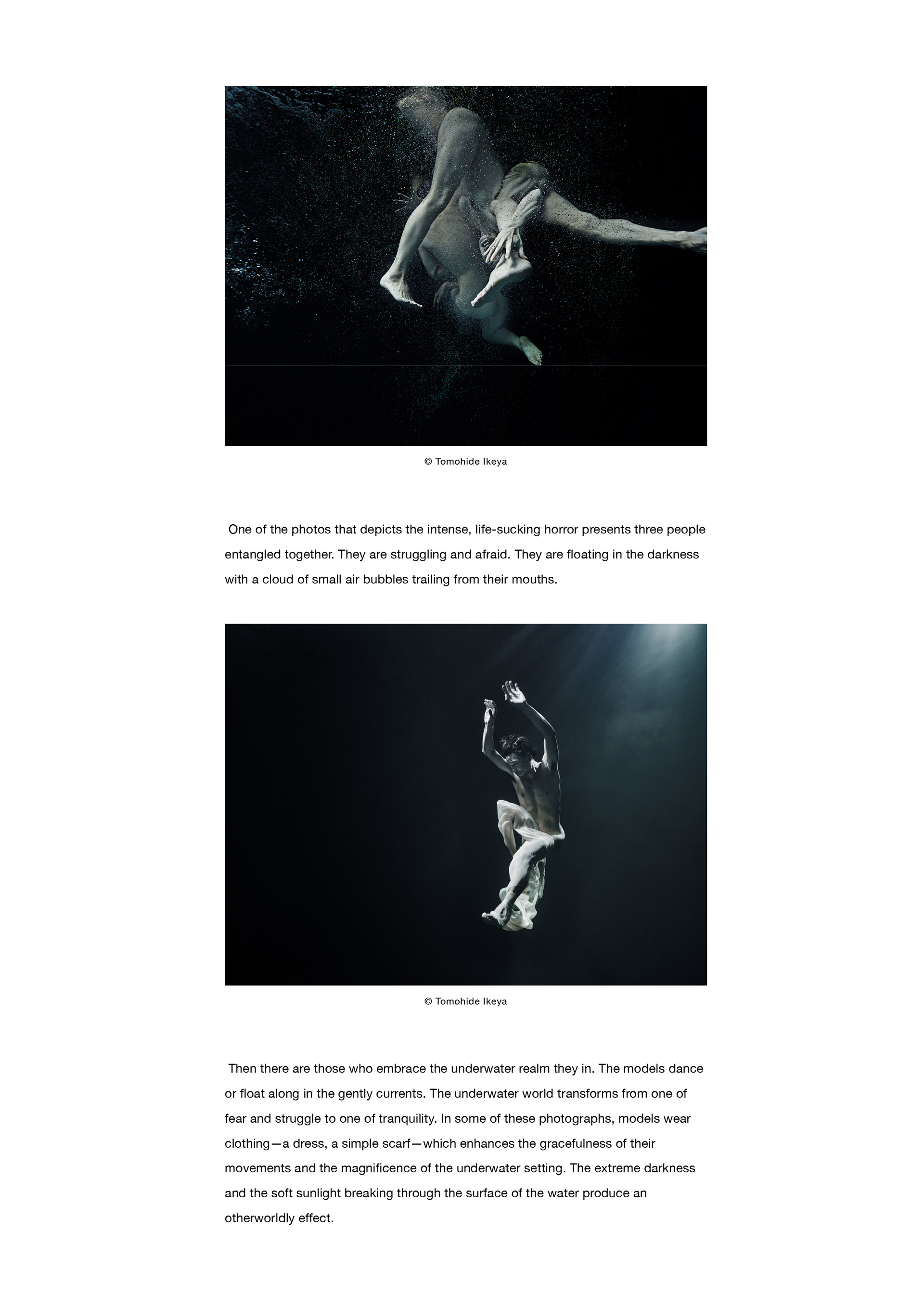  One of the photos that depicts the intense, life-sucking horror presents three people entangled together. They are struggling and afraid. They are floating in the darkness with a cloud of small air bubbles trailing from their mouths. Then there are those who embrace the underwater realm they in. The models dance or float along in the gently currents. The underwater world transforms from one of fear and struggle to one of tranquility. In some of these photographs, models wear clothing—a dress, a simple scarf—which enhances the gracefulness of their movements and the magnificence of the underwater setting. The extreme darkness and the soft sunlight breaking through the surface of the water produce an otherworldly effect.