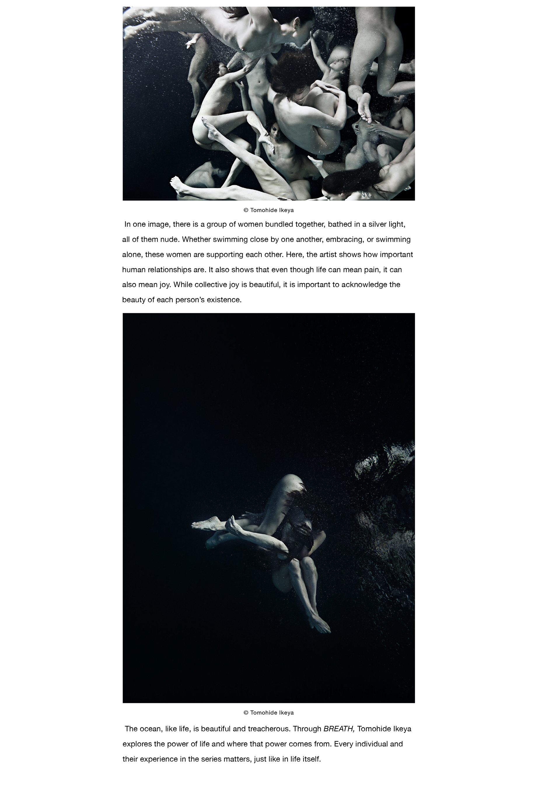 In one image, there is a group of women bundled together, bathed in a silver light, all of them nude. Whether swimming close by one another, embracing, or swimming alone, these women are supporting each other. Here, the artist shows how important human relationships are. It also shows that even though life can mean pain, it can also mean joy. While collective joy is beautiful, it is important to acknowledge the beauty of each person’s existence. The ocean, like life, is beautiful and treacherous. Through BREATH, Tomohide Ikeya explores the power of life and where that power comes from. Every individual and their experience in the series matters, just like in life itself. To view more of Tomohide Ikeya’s works, visit his website