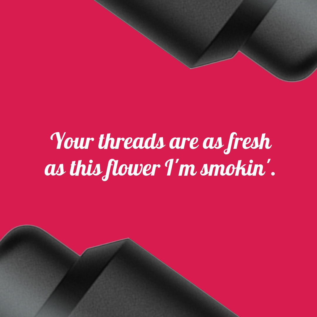 Your threads are as fresh as the flower I’m smokin’. — Is it hot in here?