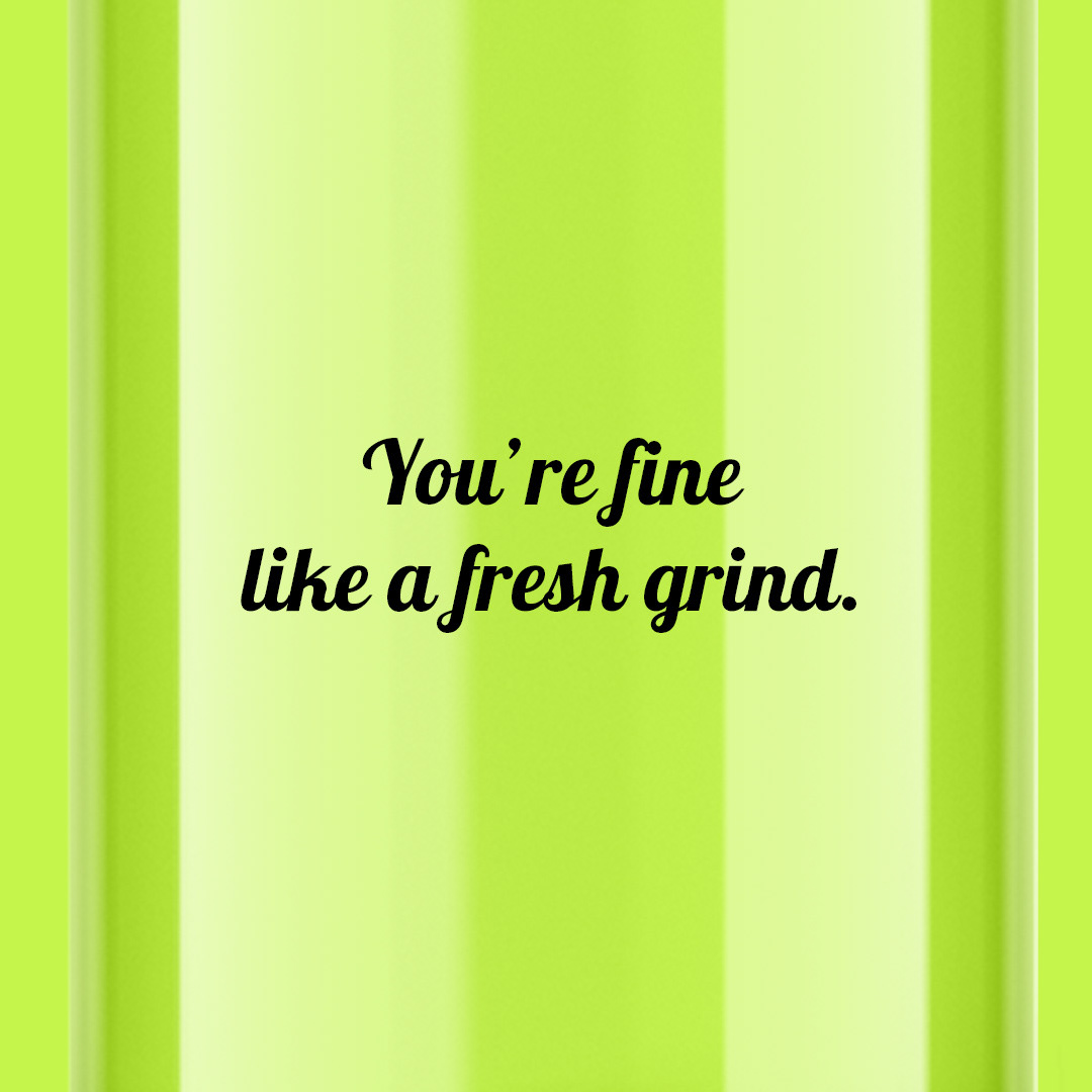 You’re fine like a fresh grind. — Crushin’ hard.