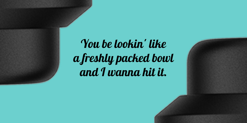 You be lookin’ like a freshly packed bowl and I wanna hit it. — Tap that glass like you mean it.