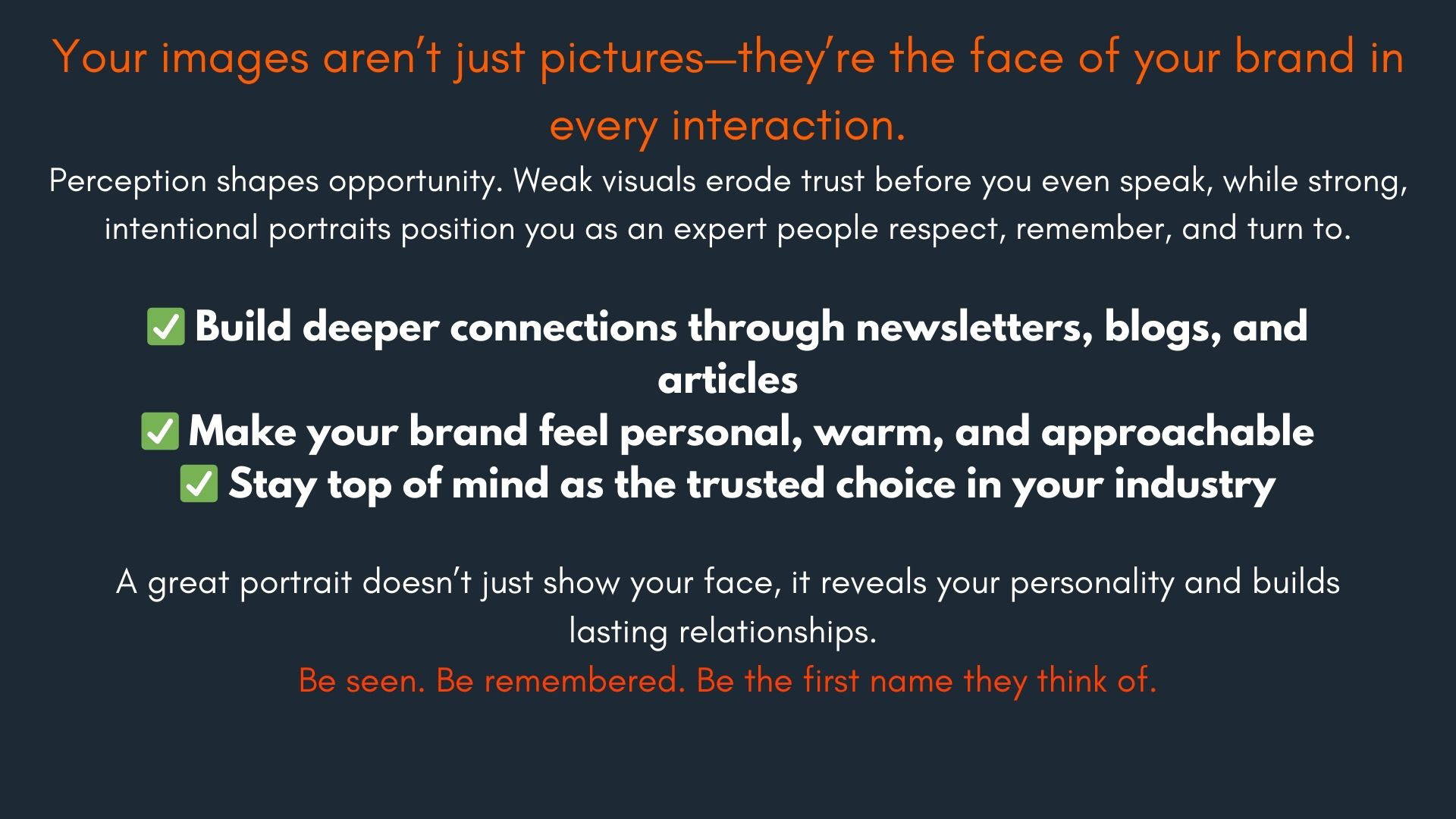 Image Reads: Your images aren’t just pictures—they’re the face of your brand in every interaction. Perception shapes opportunity. Weak visuals erode trust before you even speak, while strong, intentional portraits position you as an expert people respect, remember, and turn to. ✅ Build deeper connections through newsletters, blogs, and articles ✅ Make your brand feel personal, warm, and approachable ✅ Stay top of mind as the trusted choice in your industry. A great portrait doesn’t just show your face, it reveals your personality and builds lasting relationships. Be seen. Be remembered. Be the first name they think of.