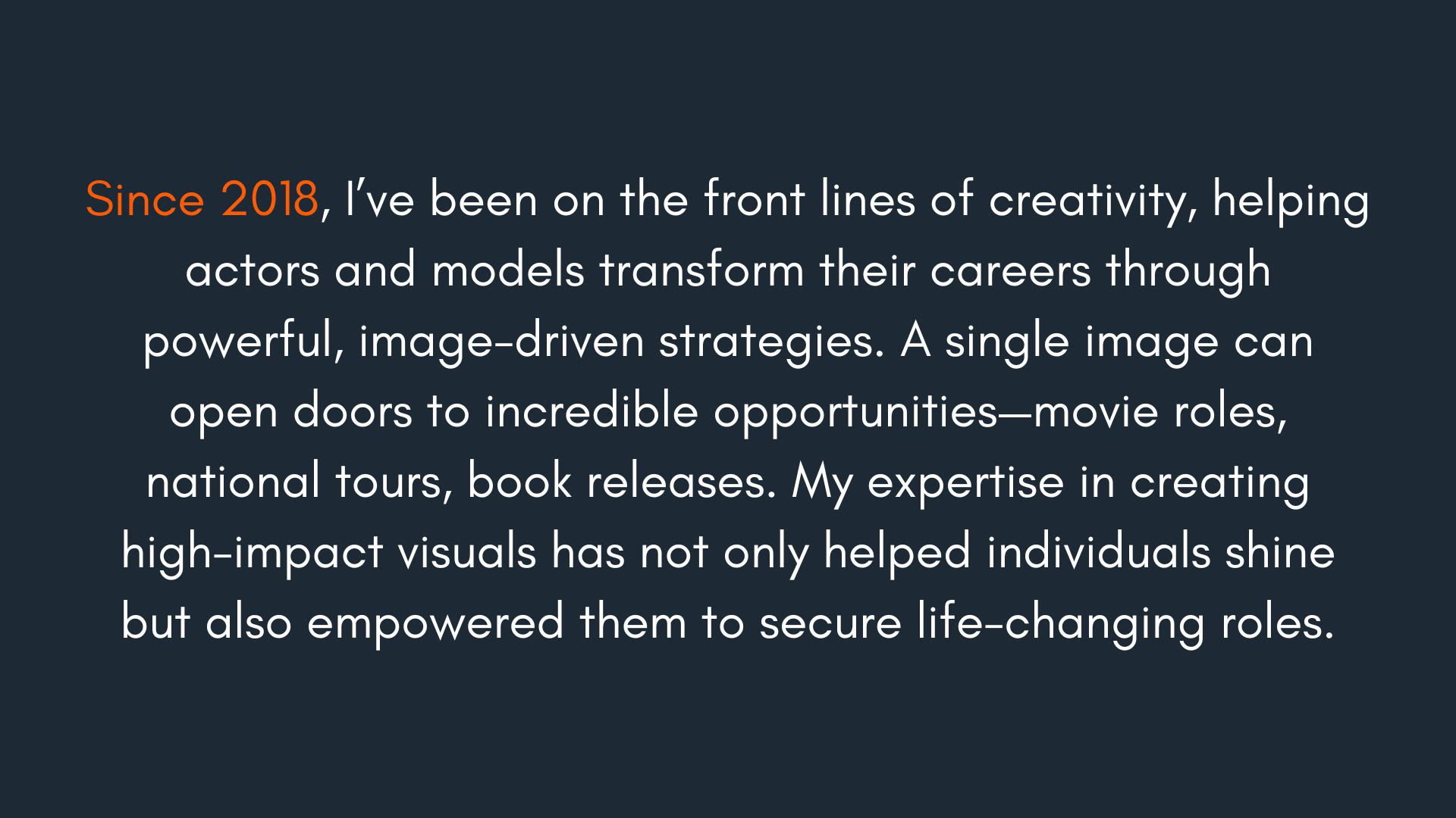 Since 2018, I’ve been on the front lines of creativity, helping actors and models transform their careers through powerful, image-driven strategies. A single image can open doors to incredible opportunities—movie roles, national tours, book releases. My expertise in creating high-impact visuals has not only helped individuals shine but also empowered them to secure life-changing roles.