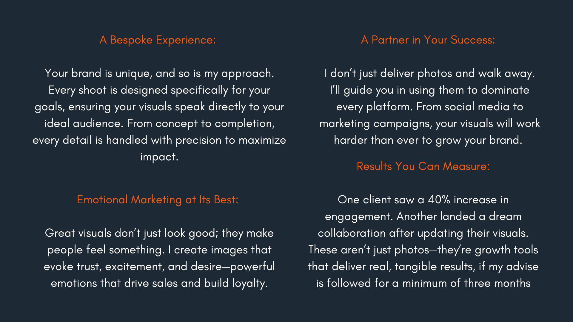A Bespoke Experience: Your brand is unique, and so is my approach. Every shoot is designed specifically for your goals, ensuring your visuals speak directly to your ideal audience. From concept to completion, every detail is handled with precision to maximize impact. A Partner in Your Success: I don’t just deliver photos and walk away. I’ll guide you in using them to dominate every platform. From social media to marketing campaigns, your visuals will work harder than ever to grow your brand. Emotional Marketing at Its Best: Great visuals don’t just look good; they make people feel something. I create images that evoke trust, excitement, and desire—powerful emotions that drive sales and build loyalty. Results You Can Measure: One client saw a 40% increase in engagement. Another landed a dream collaboration after updating their visuals. These aren’t just photos—they’re growth tools that deliver real, tangible results, if my advise is followed for a minimum of three months