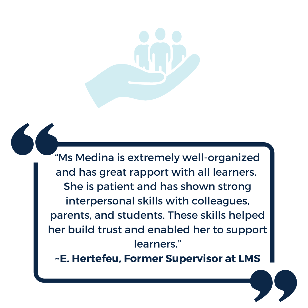 “Ms Medina is extremely well-organized and has great rapport with all learners. She is patient and has shown strong interpersonal skills with colleagues, parents, and students. These skills helped her build trust and enabled her to support learners.” ~E. Hertefeu, Former Supervisor at LMS