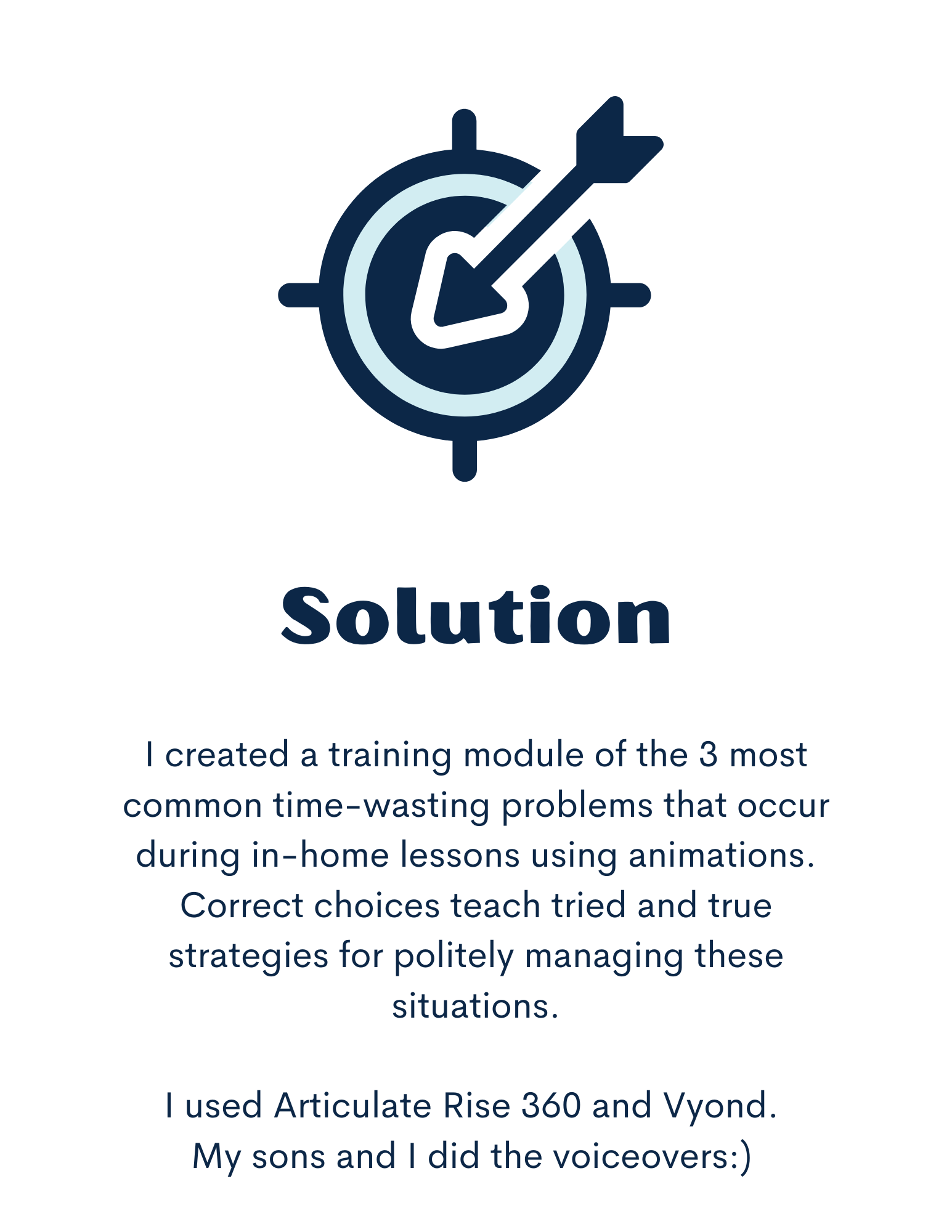 Solution: I created a training module of the 3 most common time-wasting problems that occur during in-home lessons using animations. Correct choices teach tried and true strategies for politely managing these situations.  I used Articulate Rise 360 and Vyond.  My sons and I did the voiceovers:)  Image is of an arrow hitting a target. 