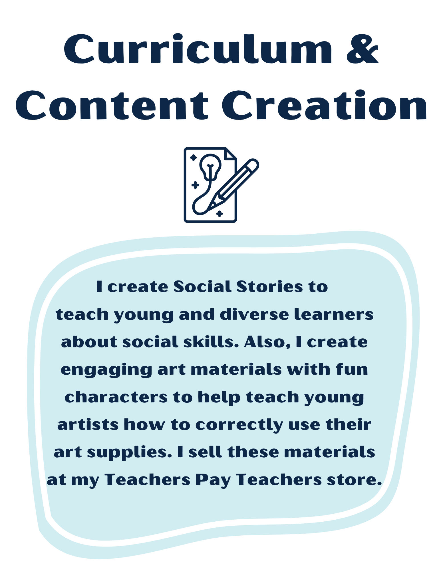 Curriculum & Content Creation: I create Social Stories to teach young and diverse learners about social skills. Also, I create engaging art materials with fun characters to help teach young artists how to correctly use their art supplies. I sell these materials at my Teachers Pay Teachers store. Icon with a pencil drawing a lightbulb