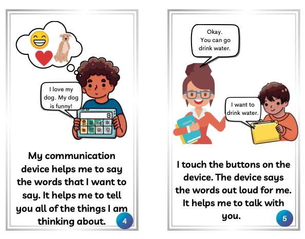 This image shows 2 pages of the social story about the communication device. It shows the boy thinking about how funny his dog is and then using the device to type, "I love my dog. My dog is funny." It also shows a boy using the device to tell the teacher he wants to drink water and the teacher responding that he can go.