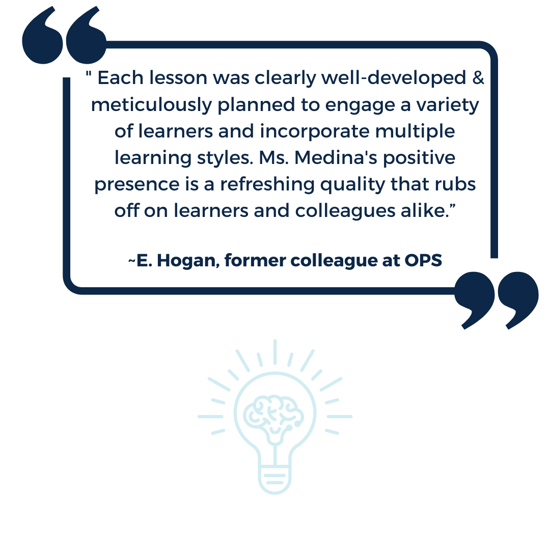 " Each lesson was clearly well-developed & meticulously planned to engage a variety of learners and incorporate multiple learning styles. Ms. Medina's positive presence is a refreshing quality that rubs off on learners and colleagues alike.” ~E. Hogan, former colleague at OPS