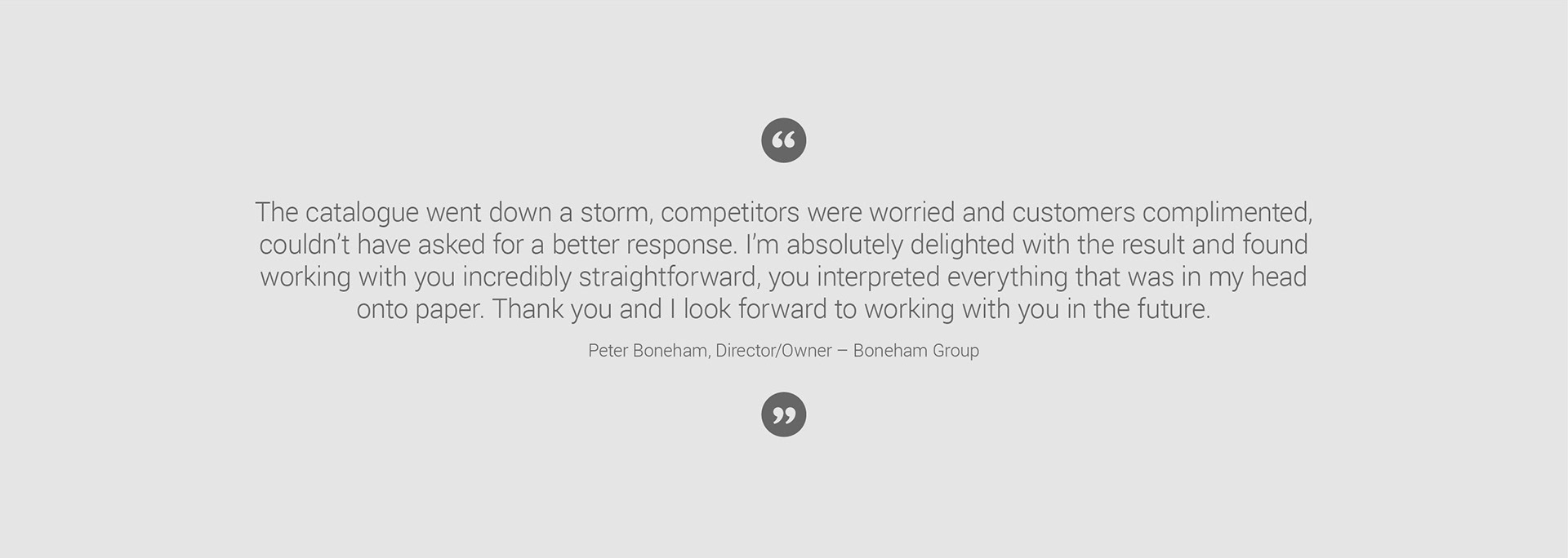 Testimonial from Peter Boneham, director of Boneham Group: The catalogue went down a storm, competitors were worried and customers complimented, couldn’t have asked for a better response. I’m absolutely delighted with the result and found working with you incredibly straightforward, you interpreted everything that was in my head onto paper. Thank you and I look forward to working with you in the future.