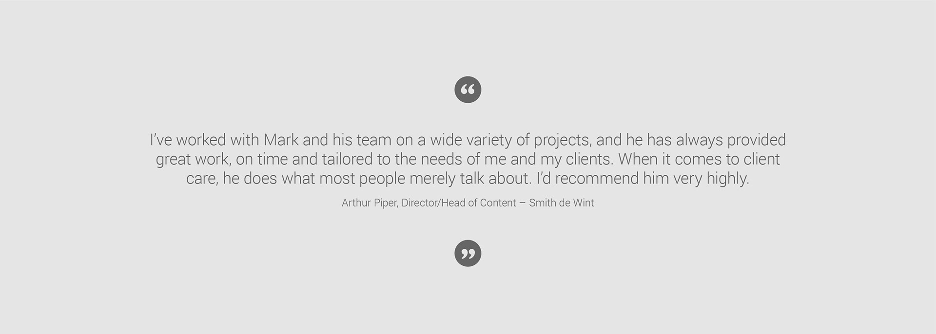 Arthur Piper Smith de Wint's director client testimonial: I’ve worked with Mark and his team on a wide variety of projects, and he has always provided great work, on time and tailored to the needs of me and my clients. When it comes to client care, he does what most people merely talk about. I’d recommend him very highly.