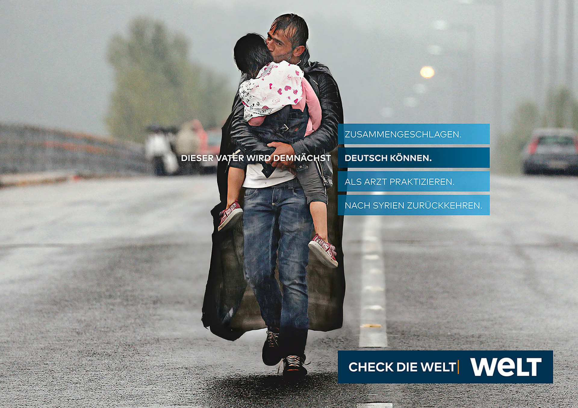 Eine Anzeige, die für die Zeitung WELT wirbt. Ein erschöpft aussehender syrischer Flüchtling trägt sein kleines Kind auf dem Arm und gibt ihm einen Kuss. In der Headline gibt es nun vier verschiedene Optionen, wie die Geschichte dieses Mannes weitergeht. Dieser Vater wird demnächst zusammengeschlagen. Dieser Vater wird demnächst Deutsch können. Dieser Vater wird demnächst als Arzt praktizieren. Dieser Vater wird demnächst nach Syrien zurückkehren. Darunter steht: Check die WELT.