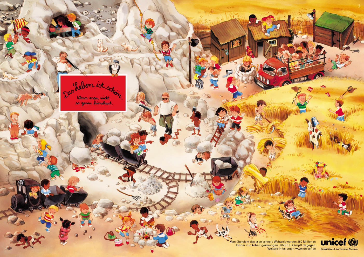 Eine Anzeige, die für das Engagement von UNICEF wirbt. Wir sehen ein typisches Wimmelbild, wie wir es aus Kinderbüchern kennen. Auf einem kleinen Berg und dem angrenzendem Kornfeld toben Kinder fröhlich herum. Doch mittendrin spielen sich auch etliche schreckliche Szenen ab, die die Realität von Kinderarbeitern weltweit widerspiegeln: Zerlumpte, ausgemergelte Kinder werden zum Beispiel von Aufsehern mit Peitschen zum Steine hacken und schleppen gezwungen, einige liegen blutig und erschöpft auf dem Boden. In der Headline steht: Das Leben ist schön. Wenn man nicht so genau hinschaut. Die Copy unten im Bild klärt auf: Man übersieht das ja so schnell. Weltweit werden 250 Millionen Kinder zur Arbeit gezwungen. UNICEF kämpft dagegen.