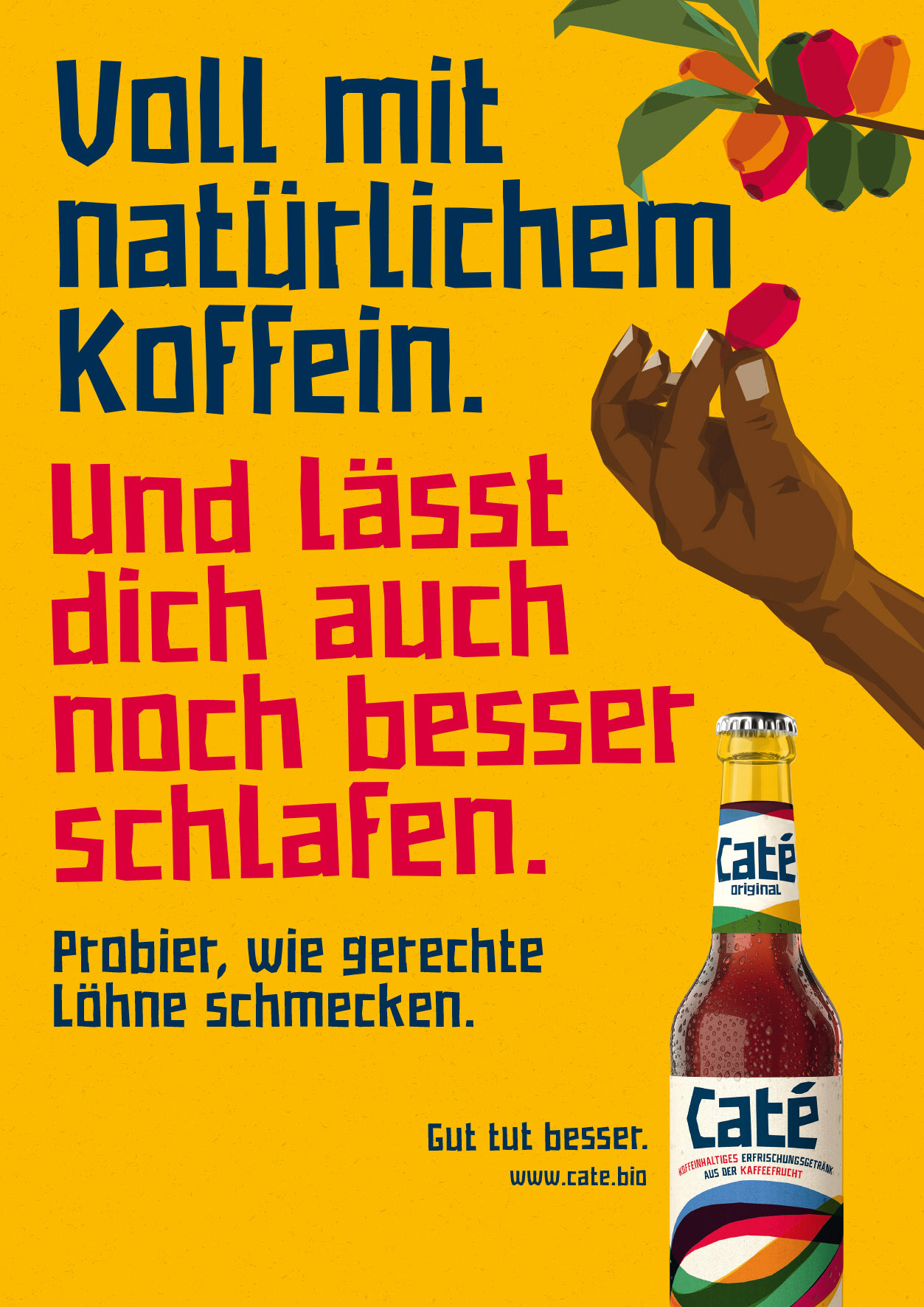 Eine Anzeige, die für Caté wirbt, ein Erfrischungsgetränk aus Kaffeefrüchten. Wir sehen einen gelben Hintergrund mit einer illustrierten Hand, die gerade Kaffeefrüchte pflückt, einer Flasche und einer großen Headline: Voll mit natürlichem Koffein. Und lässt dich auch noch besser schlafen. Darunter steht kleiner: Probier, wie gerechte Löhne schmecken. Neben der Flasche steht der Claim: Gut tut besser. www.caté.bio